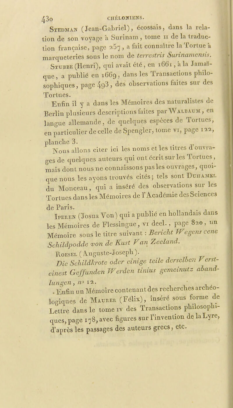 Stedman (Jean-Gabriel), écossais, dans la rela- tion de son voyage a Surinam , tome n de la traduc- tion française, page , a fait connaître la Tortue a marqueteries sous le nom de terrcstris Surinamensis. Stujjbe (Henri), qui avait été, en 1661, à la Jamaï- que, a publié en 16G9, dans les Transactions philo- sophiques, page 49'3, des observations faites sur des Tortues. Enfin il y a dans les Mémoires des naturalistes de Berlin plusieurs descriptions faites parWALBXUM, en langue allemande, de quelques espèces de Tortues, en particulier de celle de Spengler, tome vi, page 122, planche 3. Nous allons citer ici les noms et les titres d ouvra- ges de quelques auteurs qui ont écrit sur les Tortues , mais dont nous ne connaissons pas les ouvrages, quoi- que nous les ayons trouvés cités-, tels sont Duhamel du Monceau, qui a inséré des observations sur les Tortues dans les Mémoires de l'Académie des Sciences de Paris. . Ïperek (ïïosua Von ) qui a publié en hollandais dans les Mémoires de Flessingue, vi deel., page 820, un Mémoire sous le titre suivant : Bericht Wegens cene Schildpodde von de Kust Fan Zeeland. Roesel ( Auguste-Joseph ). Die Schildkrote oder einige teile derselben F ersl- einest. Geffunden Werden tinius gemeinutz aband- lungen7 n° 12. . Enfin un Mémoire contenant des recherches arcneo- logiques de Mmjber (Félix), inséré sous forme de Lettre dans le tome iv des Transactions philosopb.- ques,page i78,avec figures sur l'invention delaLyre, d'après les passages des auteurs grecs, etc.