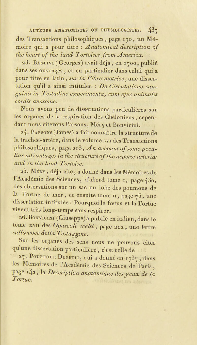 des Transactions philosophiques, page 170, un Mé- moire qui a pour titre : Anatomical description of the heart of the land Tortoises from America. 23. Bag-livi (Georges) avait déjà, en 1700, publié dans ses ouvrages , et en particulier dans celui qui a pour titre en latin , sur La Fibre motrice, une disser- tation qu'il a ainsi intitulée : De Circulatione san- guinis in Testudine experimentaj cum ejus animalis co/'dis anatome. Nous avons peu de dissertations particulières sur les organes de la respiration des Ghéloniens, cepen- dant nous citerons Parsons, Méry et Bonvicini. 24. Passons (James) a fait connaître la structure de la trachée-artère, dans le volume lvi des Transactions philosophiques, page 2o3, An account of some pecu- liar adwantages in the structure of the asperœ arteriœ and in the land Tortoise. 25. Mjéry , déjà cité, a donné dans les Mémoires de l'Académie des Sciences, d'abord tome 1, page 43o, des observations sur un sac ou lobe des poumons de la Tortue de mer, et ensuite tome 11, page 75, une dissertation intitulée : Pourquoi le foetus et la Tortue vivent très long-temps sans respirer. 26. Bonvicini (Giuseppe) a publié en italien, dans le tome xvii des Opuscoli scelti, page 212, une lettre sullavoce délia Testuggine. Sur les organes des sens nous ne pouvons citer qu'une dissertation particulière, c'est celle de 27. Pourfour Dupetit, qui a donné en 1737 , dans les Mémoires de l'Académie des Sciences de Paris, page 142 , la Description anatomique des yeux de la Tortue.