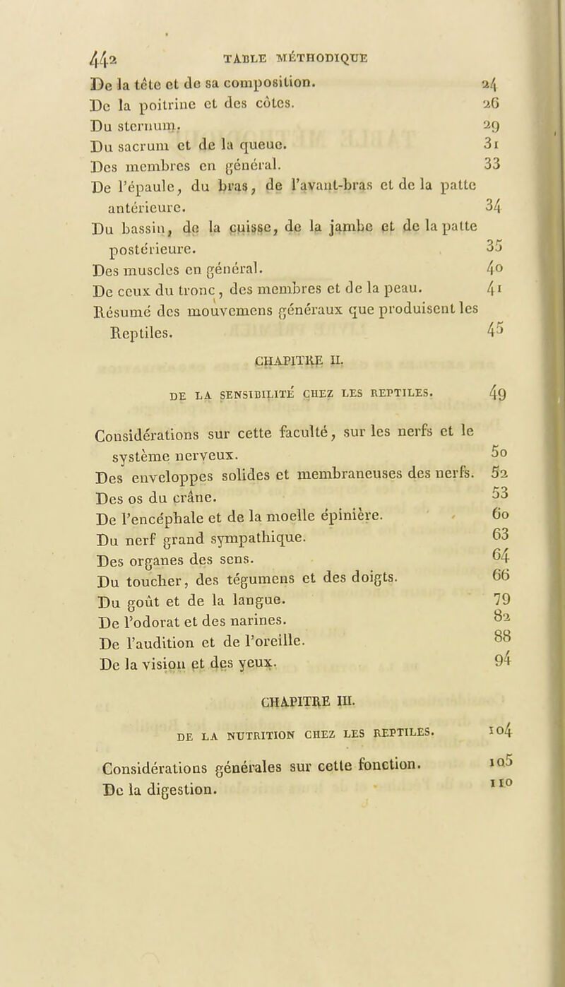 De la tclo et de sa composition. >ilx De la poitrine et des cotes. 26 Du sternum. 29 Du sacrum et de la queue. 3i Des membres en général. 33 De l'épaule, du bras, de l'avanl-bras et de la patte antérieure. 34 Du bassin, de la cuisse, de la jambe et de la patte postérieure. 3j Des muscles en général. 4° De ceux du tronc , des membres et de la peau. 41 Résumé des mouvemens généraux que produisent les Reptiles. 4 5 CHAPITRE II. DE LA SENSIBILITE CHEZ LES REPTILES. 49 Considérations sur cette faculté, sur les nerfs et le système nerveux. 5o Des enveloppes solides et membraneuses des nerfs. 5a Des os du crâne. 53 De l'encéphale et de la moelle épinière. 60 Du nerf grand sympathique. 63 Des organes des sens. 64 Du toucher, des tégumens et des doigts. 66 Du goût et de la langue. 79 De l'odorat et des narines. 82 De l'audition et de l'oreille. 88 De la vision et des yeux. 94 CHAPITRE IU. DE LA NUTRITION CHEZ LES REPTILES. Io4 Considérations générales sur cette fonction. »o5 De la digestion. 110