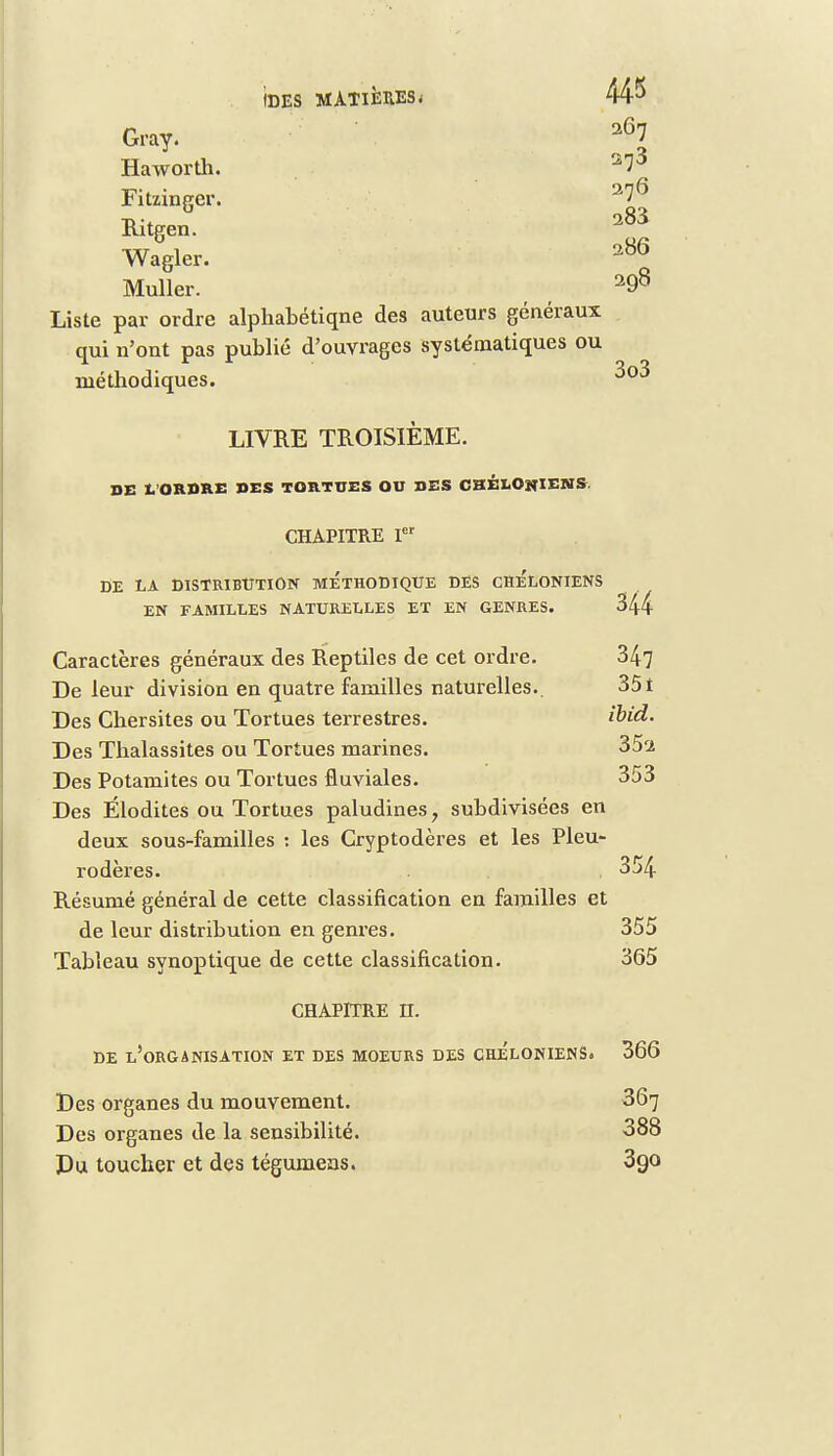 IDES MATIERES; Gray. a67 Haworth. '273 Fitzinger. Ritgen. Wagler. 286 Muller. 298 Liste par ordre alphabétiqne des auteurs généraux qui n'ont pas publié d'ouvrages systématiques ou méthodiques. LIVRE TROISIÈME. DE L ORDRE DES TORTUES OD DES CHÉLOSIENS. CHAPITRE Ier DE LA DISTRIBUTION METHODIQUE DES CRELONIENS EN FAMILLES NATURELLES ET EN GENRES. 344 Caractères généraux des Reptiles de cet ordre. 347 De leur division en quatre familles naturelles.. 351 Des Cher sites ou Tortues terrestres. ïbid. Des Thalassites ou Tortues marines. 35'i Des Potamites ou Tortues fluviales. 353 Des Élodites ou Tortues paludines, subdivisées en deux sous-familles : les Cryptodères et les Pleu- rodères. . 354 Résumé général de cette classification en familles et de leur distribution en genres. 355 Tableau synoptique de cette classification. 365 CHAPITRE H. DE L'ORGANISATION ET DES MOEURS DES CRELONIENS. 366 Des organes du mouvement. 367 Des organes de la sensibilité. 388 Du toucher et des tégumeas. 390