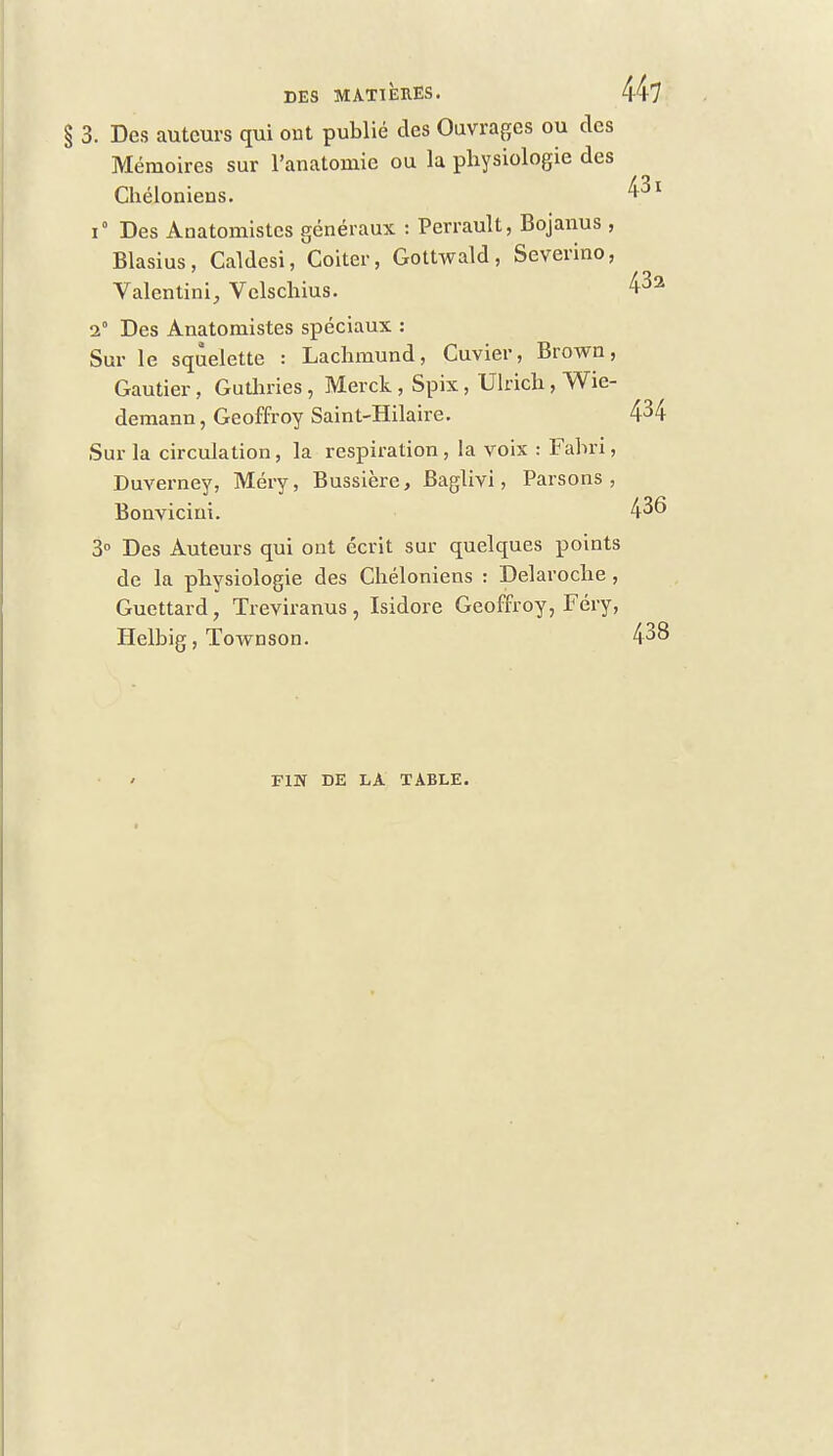 § 3. Des auteurs qui ont publié des Ouvrages ou des Mémoires sur l'anatomie ou la physiologie des Chéloniens. 431 i° Des Anatomistcs généraux : Perrault, Bojanus , Blasius, Caldesi, Coiter, Gottwald, Severino, Valentini, Velscliius. 43a 2° Des Anatomistes spéciaux : Sur le squelette : Lachmund, Cuvier, Brown, Gautier, Gutliries, Merck, Spix, Ulrich, Wie- demann, Geoffroy Saint-Hilaire. 434 Sur la circulation, la respiration, la voix : Fahri, Duverney, Méry, Bussière, Baglivi, Parsons , Bonviciui. 436 3° Des Auteurs qui ont écrit sur quelques points de la physiologie des Chéloniens : Delaroche , Guettard, Treviranus , Isidore Geoffroy, Féry, Helbig, Townson. 438 FIN DE LA TABLE.