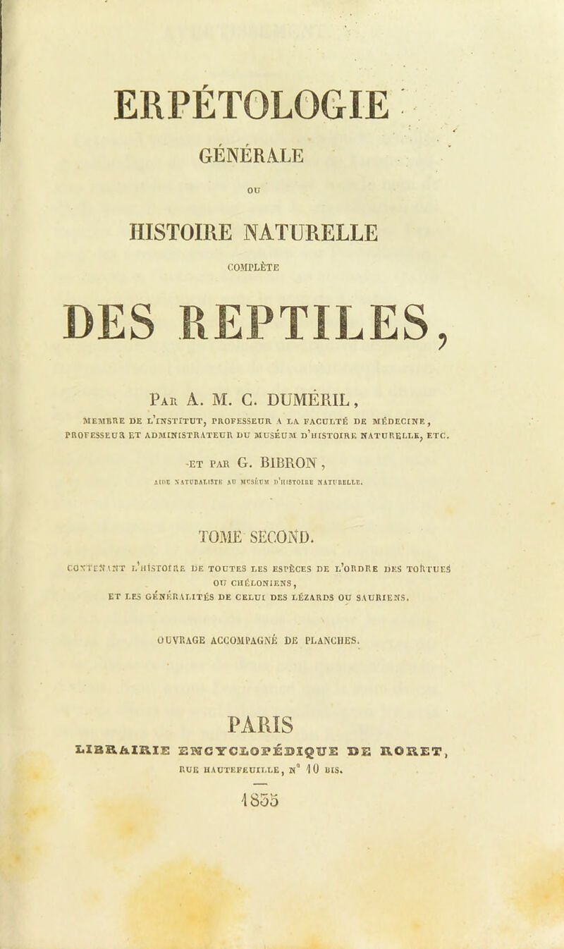 ERPÉTOLOGIE GÉNÉRALE OU HISTOIRE NATURELLE COMPLÈTE DES REPTILES, Par a. M. C. DUMÉRIL , MEMBRE DE d’institut, PROFESSEUR A DA FACUDTÉ DE MÊDECINF. , PROFESSEUR ET ADMINISTRATEUR DU MUSEUM d’uISTOIRK NATURELDE, ETC. -ET PAR G. BlBRON , Allie NATt'DAtlSTK Aü MCSÉUM n’iUSTOIRB NATVBELLB. TOME SECOND. CONTE» INT d’iMSTOIRE DE TOUTES DES ESPÈCES DE d’oRDRE DES TOR EUES OU CHÉLONIENS, ET LFA GÉNKRADITÉS DE CEDUI DES DÉZARDS OU SAURIENS. OUVRAGE ACCOMPAGNÉ DE PLANCHES. PARIS X.IBB.ÀXB.I1; EMCYCÏ.OPÉBÏQÏJE DE IVORET, RUE UAUTEFEÜIDDE, n“ 1 ü DIS.