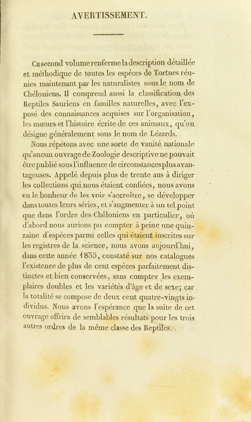 AVERTISSEMENT. Ce second volume renferme la description détaillée et méthodique de toutes les espèces de Tortues réu- nies maintenant pai- les naturalistes sous le nom de Chéloniens. Il comprend aussi la classification des Reptiles Sam-iens en familles naturelles, avec l’ex- posé des connaissances acquises sur l’organisation, les mœurs et l’histoire écrite de ces animaux, qu’on désigne généralement sous le nom de Lézards. Nous répétons avec une sorte de vanité nationale qu’aucun ouvrage de Zoologie descriptive ne pouvait être pubhé sous l’influence de circonstances plus avan- tageuses. Appelé depuis plus de trente ans à diriger les collections qui nous étaient confiées, nous avons eu le bonheur de les voir s’accroître, se développer dans toutes leurs séries, et s’augmenter à uii tel point que dans l’ordi’e des Chéloniens en particulier, où d’abord nous aurions pu compter à peine une quin- zaine d’espèces parmi celles qui étaient inscrites sur les registres de la science, nous avons aujourd’hui, dans cette année 1835, constaté sur nos catalogues l’existence de plus de cent espèces parfaitement dis- tinctes et bien conservées, sans compter les exem- plaires doubles et les variétés d’âge et de sexe; car la totahté se compose de deux cent quatre-vingts in- dividus. Nous avons l’espérance que la suite de cet ouvrage offrira de semblables résultats pour les trois autres ordres de la même classe des Reptiles.