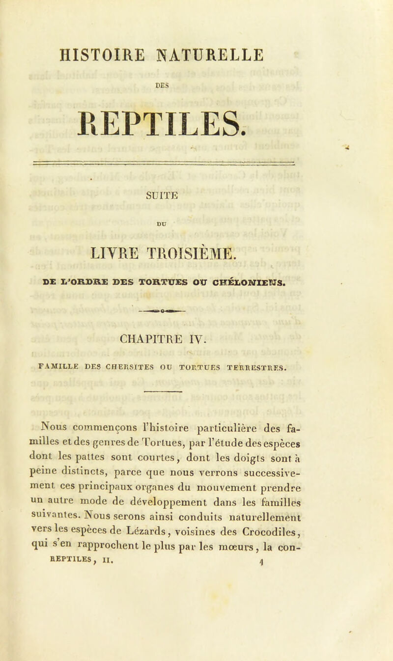 HISTOIRE NATURELLE DES REPTILES. SUITE DU LITRE TROISIÈME. SE Ii^ORSRE DES TORTUES OU CHÉLOKriEUS. CHAPITRE IV. FAMILLE DES CHEUSITES OU TORTUES TERRESTRES. Nous commençons l’iiistoire particulière des fa- milles et des genres de Tortues, par l’étude des espèces dont les pattes sont courtes, dont les doigts sont h peine distincts, parce que nous verrons successive- ment ces principaux organes du mouvement prendre un autre mode de développement dans les familles suivantes. Nous serons ainsi conduits naturellement vers les espèces de Lézards, voisines des Crocodiles, qui s en rapprochent le plus par les moeurs, la con-