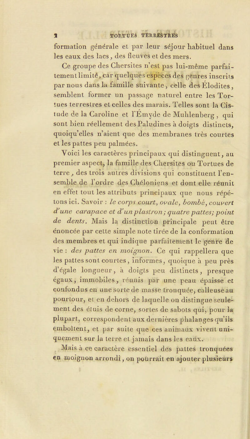 r ■* ' '■ ■ ; 5 TORTUES TERRESTRES formation générale et par leur séjour habituel dans les eaux des lacs, des fleuves et des mers. Ce groupe des Cliersiles n’est pas lui-même parfai- tement limité, car quelques espèces des genres inscrits par nous dans la famille suivante , celle des Élodites , semblent former un passage naturel entre les Tor- tues terrestres et celles des marais. Telles sont la Gis- tude de la Caroline et l'Émyde de Mublenberg , qui sont bien réellement desPaludines à doigts distincts, quoiqu’elles n’aient que des membranes très courtes et les pattes peu palmées. Voici les caractères principaux qui distinguent, au premier aspect, la famille des Cbersites ou Tortues de terre, des trois autres divisions qui constituent l’en- semble de l’ordre des Gbéloniens et dont elle réunit en effet tout les attributs principaux que nous répé- tons ici. Savoir : le corps court, ooale, hombé, couvert d une carapace et d’un plastron; quatre pattes; point de dents. Mais la distinction principale peut être énoncée par cette simple note tirée de la conformation des membres et qui indique parfaitement le genre de vie : des pattes en moignon. Ce qui rappellera que les pattes sont courtes, informes, quoique h peu près d’égale longueur, à doigts peu distincts, presque égaux, immobiles, réunis par une peau épaisse et confondus en une sorte de masse tronquée, calleuse au pourtour, et en dehors de laquelle on distingue seule- ment des étuis de corne, sortes de sabots qui, pour la plupart, correspondent aux dernières phalanges qu’ils emboîtent, et ])ar suite que ces animaux vivent uni- quement sur la terre et jamais dans les eaux. ^ Mais à ce caractère essentiel des pattes tronquées en moignon arrondi, on pourrait en ajouter plu.sieurs