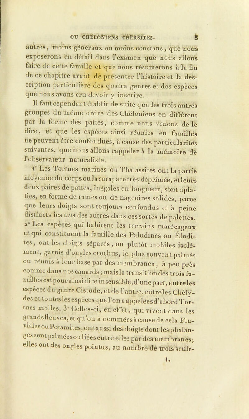 autres, moins généraux ou moins constans, que nous exposerons en détail dans l’examen que nous allons faire de cette famille et que nous résumerons à la fin de ce chapitre avant de présenter l’iiistoire et la des- cription particulière des quatre genres et des espèces que nous avons cru devoir y inscrire. Il fautcependant établir de suite que les trois autres groupes du même ordre des Chéloniens en diffèrent par la forme des pattes, comme nous venons de le dire, et que les espèces ainsi réunies en familles ne peuvent être confondues, à cause des particularités suivantes, que nous allons rappeler à la mémoire dé l’observateur naturaliste. 1” Les Tortues marines ou Tlialassites ont la partie moyenne du corps ou la carapace très déprimée, etleurs deux paires de pattes, inégales en longueur, sont apla- ties, en forme de rames ou de nageoires solides, parce que leurs doigts sont toujours confondus et à peine distincts les uns des autres dans ces sortes de palettes. 2 Les espèces qui habitent les terrains marécageux et qui constituent la famille des Paludines ou Élodi- tes, ont les doigts séparés, ou plutôt mobiles isolé- ment, garnis d’ongles crochus, le plus souvent palmés ou réiims à leur base par des membranes , à peu près comme dans noscanards ; maisla transition des trois fa- milles est pour ainsi dire insensible, d’une part, entre les espèces du genreCistude,etde l’autre, entreles Chély- des et toutes les espèces que l’on a appelées d’abord Tor- tues molles. 3” Celles-ci, en effet, qui vivent dans les grandsfleuves, et qu’on a nommées à cause de cela FIu- vialesou Potamites, ont aussi des doigts dont les phalan- ges sont palmées ou liées entre elles par des membranes; elles ontdes ongles pointus, au nombre de trois seule-