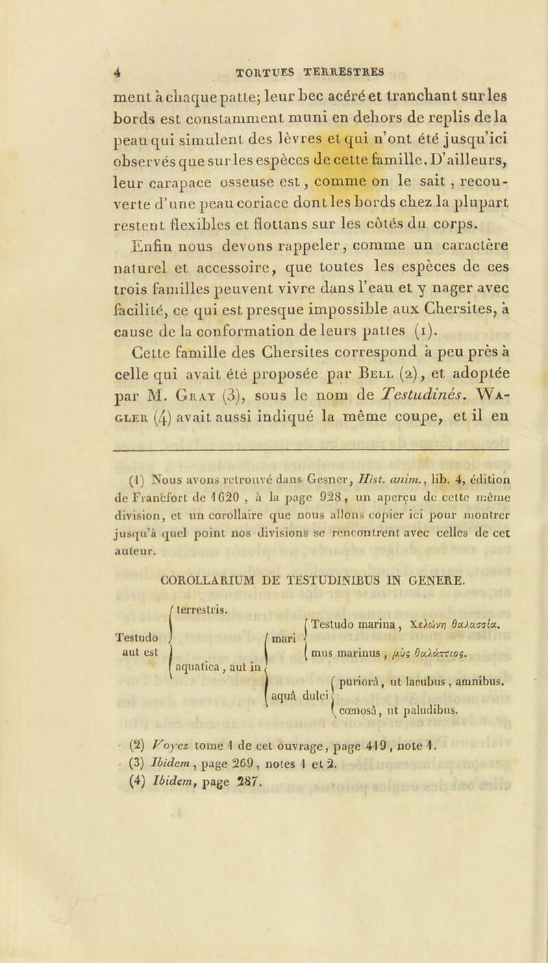 ment à cliaque patte; leur bec acéré et trancliant sur les bords est constamment muni en deliors de replis delà peau qui simulent des lèvres et qui n’ont été jusqu’ici observés que sur les espèces de cette famille. D’ailleurs, leur carapace osseuse est, comme on le sait, recou- verte d’une peau coriace dont les bords cbez la plupart restent flexibles et flottans sur les côtés du corps. Enfin nous devons rappeler, comme un caractère naturel et accessoire, que toutes les espèces de ces trois familles peuvent vivre dans l’eau et y nager avec facilité, ce qui est presque impossible aux Cbersites, à cause de la conformation de leurs pattes (i). Cette famille des Cbersites correspond à peu près à celle qui avait été proposée par Bell (2), et adoptée par M. Guat (3), sous le nom de Testudinés. Wa- GLER (4) avait aussi indiqué la même coupe, et il en (I) Nous avons retrouve dans Gesner, Hist. a/iim., li}j. 4, édition de Franfcfort de 1G20 , à la page 928, un aperçu de cette même division, et un corollaire que nous allons copier ici pour montrer jusqu’à quel point nos divisions se rencontrent avec celles de cet auteur. COROLLARIUM DE TESTÜDINIBUS IN GENERE. Testiido aut est / terreslris. aquatica, aut in [ Testudo marina, Xîàcôvvj Oa/a.csla, (mari | ( mus mariuus , //.à; 6u.XKTtioi, aqu;\ dulci puriorà, ut lacubus, amnibus. I^cœnosâ, ut paludibiis. (2) oyez tome 1 de cet ouvrage, page 419, note 1. (3) Ibidem, page 269, notes 1 et 2. (4) Ibidem, page 287.