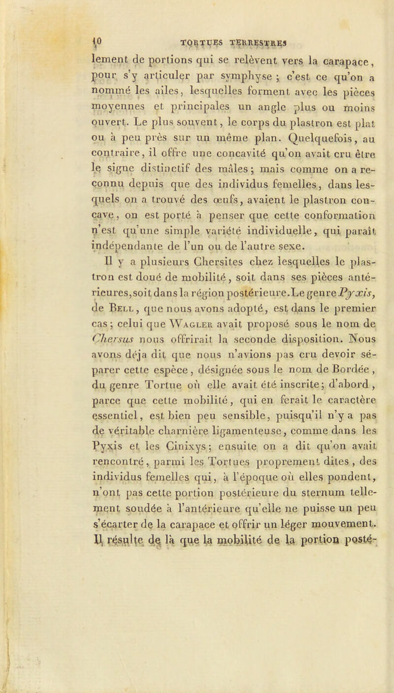 lement de portions qui se relèvent vers la carapace, pour s’y articuler par symphyse ^ c’est ce qu’on a nommé les ailes, lesquelles forment avec les pièces moyennes et principales un angle plus ou moins ouvert. Le plus souvent, le corps du plastron est plat ou à peu près sur un même plan. Quelquefois, au contraire, il offre une concavité qu’on avait cru être I. è signe distinctif des mâles; mais comme on a re- connu depuis que des individus femelles, dans les- quels on a trouvé des œufs, avaient le plastron con- cave , on est porté à penser que cette conformation n’est qu’une simple variété individuelle, qui paraît indépendante de l’un ou de l’autre sexe. Il y a plusieurs Chersites chez lesquelles le plas- tron est doué de mobilité, soit dans ses pièces anté- rieures,soit dans la région postérieure.Le genre de Bell, que nous avons adopté, est d,ans le premier cas; celui que Wagleu avait proposé sous le nom de Chersas nous offrirait la seconde (disposition. Nous avons déjà dit que nous n’avions pas cru devoir sé- parer cette espèce , désignée sous le nom de Bordée , du genre Tortue où elle avait été inscrite; d’ahord , parce que cette mobilité, qui en ferait le caractère essentiel, est bien peu sensible, puisqu’il n’y a pas de véritable charnière ligamenteuse, comme dans les Pyxis et les Ginixys ; ensuite on a dit qu’on avait rencontré, parmi les Tortues propi'emenl dites , des individus fetnelles qui, à l’époque où elles pondent, n’ont pas cette portion postérieure du sternum lelle- ipent soudée à l’antérieure quelle ne puisse un peu s’écarter de la carapace et offrir un léger mouvement. II, résuUe d^ là que la mobilité de la portion pqsté-