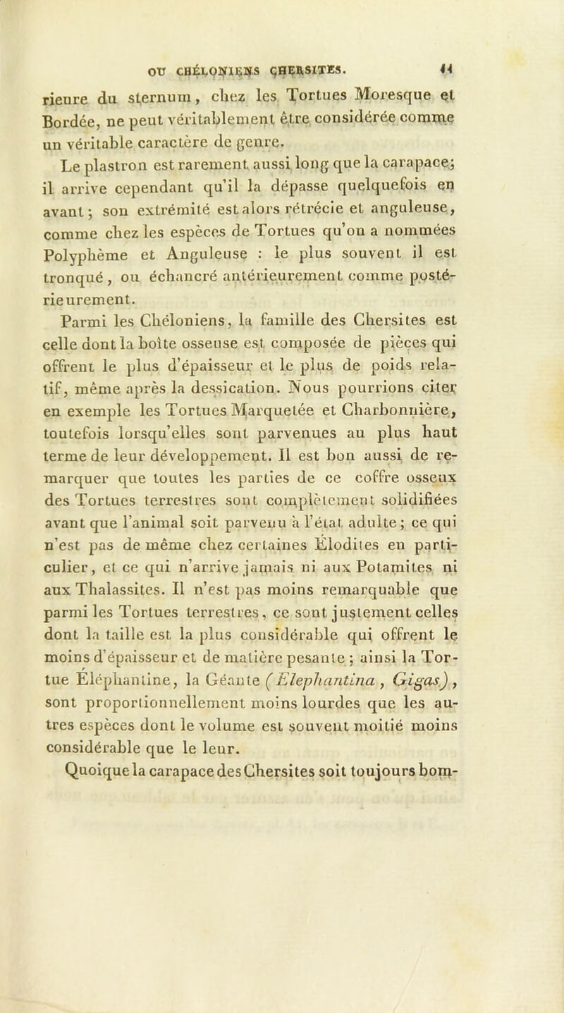 44 OtT CHÉLQ]i5rXliI4.S çaÇRSIXKS. rieure du sternum, chez les Tortues Moresque et Bordée, ne peut véritablement être, considérée comme un véritable caractère de genre. Le plastron est rarement aussi long que la carapace,; il ari’ive cependant qu’il la dépasse quelquefois en avant; son extrémité est alors rétrécie et anguleuse, comme chez les espèces de Tortues qu’on a nommées Polyphème et Anguleuse : le plus souvent il est tronqué, ou échancré antérieurement comme posté- rieurement. Parmi les Chéloniens, la famille des Chersites est celle dont la boite osseuse es,t composée de pièces qui offrent le plus d’épaisseur et le plus de poids rela- tif, même après la dessication. Nous pourrions citet’ en exemple les Tortues IVIarquelée et Charbonnière, toutefois lorsqu’elles sont parvenues au plus haut terme de leur développement. 11 est bon aussi de re- marquer que toutes les parties de ce coffre osseux des Tortues terrestres sont coinplèiement solidifiées avant que l’animal soit parvenu à l’état adulte; ce qui n’est pas de même chez certaines Elodites en parti- culier, et ce qui n’arrive jamais ni aux Potamites ni aux Thalassites. Il n’est pas moins remarquable que parmi les Tortues terrestres, ce sont justement celles dont la taille est la plus considérable qui offrent le moins d’épaisseur et de matière pesante ; ainsi la Tor- tue Eléphanline, la Géanio, ÇElephantina , Gigas.) , sont proportionnellement moins lourdes que les au- tres espèces dont le volume est souvent moitié moins considérable que le leur. Quoique la carapace des Chersites soit toujours bonx-