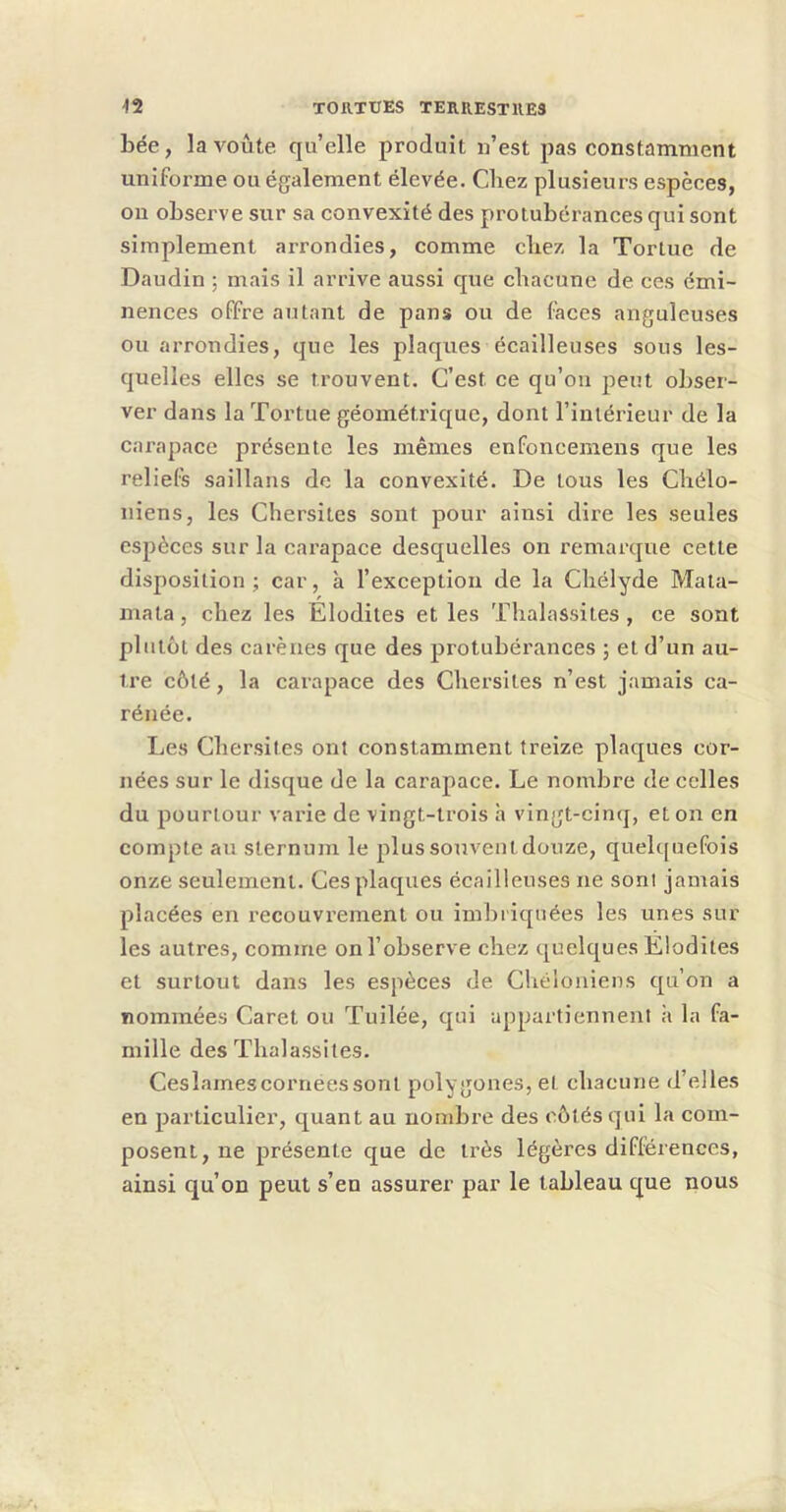 bée, la voûte quelle produit n’est pas constamment uniforme ou également élevée. Chez plusieurs espèces, on observe sur sa convexité des protubérances qui sont simplement arrondies, comme cbez la Tortue de Daudin ; mais il arrive aussi que chacune de ces émi- nences offre autant de pans ou de faces anguleuses ou arrondies, que les plaques écailleuses sous les- quelles elles se trouvent. C’est ce qu’on peut obser- ver dans la Tortue géométrique, dont l’intérieur de la carapace présente les mêmes enfoncemens que les reliels saillans de la convexité. De tous les Cbélo- niens, les Chersites sont pour ainsi dire les seules espèces sur la cai’apace desquelles on remarque cette disposition; car, à l’exception de la Cbélyde Mata- mala, cbez les Elodites et les Tbalassites , ce sont plutôt des carènes que des protubérances ; et d’un au- tre côté, la carapace des Chersites n’est jamais ca- rénée. Les Chersites ont constamment treize plaques cor- nées sur le disque de la carapace. Le nombre de celles du pourtour varie de vingt-trois h vingt-cinq, et on en compte au sternum le plus souvent douze, quelquefois onze seulement. Ces plaques écailleuses ne sonl jamais placées en recouvrement ou imbriquées les unes sur les autres, comme onl’observe chez quelques Elodites et surtout dans les espèces de Chéloaiens qu’on a nommées Caret ou Tuilée, qui appartiennent à la fa- mille des Tbalassites. Cesîamescornéessont polygones, et chacune d’elles en particulier, quant au nombre des côtés qui la com- posent, ne présente que de très légères différences, ainsi qu’on peut s’en assurer par le tableau que nous