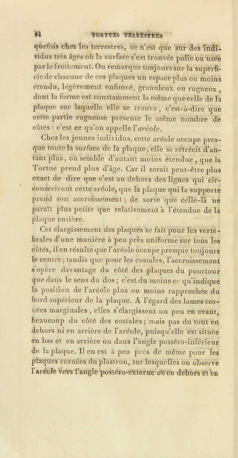 i'D'RTÜËS l'ËRàfeSTËES qùefois-chez les terrestres, ce n’est que 'sur des în'dî- vidus très âgés où la surface s’est trouvée polie ou usée par le frottement. On remarque toujours sur la superfi- cie de chacune de ces plaques un espace plus ou moins étendu, légèrement enfoncé, granuleux ou rugueux, dont la forme est constamment la même que celle de la plaque sur laquelle elle se trouve, c’est-à-dire que cette partie rugueuse présente le même nombre de cûtés : c’est ce qu’on appelle Xaréole. Chez les jeunes individus, cette aréole occupe pres- que foute la surface de la plaque; elle se rétrécit d’au- (ant plus, où semble d’autant moins étendue , que la Tortue prend plus d’âge. Car il serait peut-être plus exact de dire que c’est au dehors des lignes qui cir- conscrivent cette aréole, que la plaque qui la supporte prend son accroissement ; de sorte que celle-là ne [jaratt plus petite que relativement à l’étendue delà plaque entière. Cet élargissement des plaques se fait pour les verté- brales d’une manière à peu près uniforme sur tous les côtés, il en résulte que l’aréole occupepresque toujours le centre; tandis que pour les costales, l’accroissement s’opère davantage du côté des plaques du pourtour que dans le sens du dos ; c’est du moins ce qu’indique la position de l’aréole plus ou moins rapprochée du bord supérieur de la plaque. A l’égard des lames cor- nées marginales , elles s’élargissent un peu en avant, beaucoup du côté des costales ; mais pas du tout en dehors ni en arrière de l’aréole, puisqu’elle est située en bas et en arrière ou dans l’angle postéro-inférieur de la plaque. Il en est h peu près de même pour les plaques cornées du plastron, sur lesquelles on observe l’aréoîfe Vers l’angle posiéro-externe ott'en dehbrs et en
