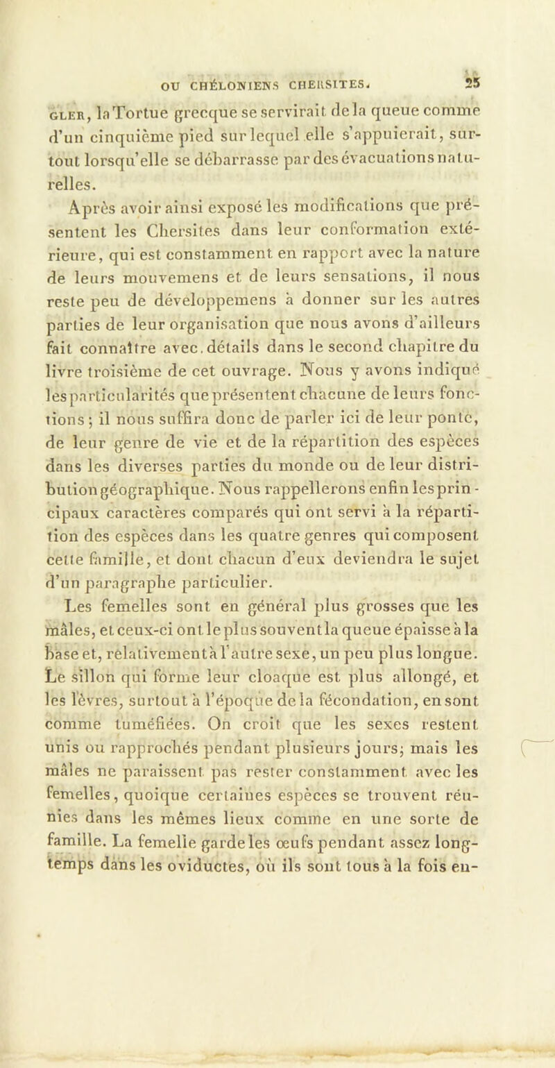 GLER, la Tortue grecque se servirait, delà queue comme d’un cinquième pied sur lequel elle s’appuierait, sur- tout lorsqu’elle se debarrasse par des évacuations natu- relles. Après avoir ainsi exposé les modifications que jiré- sentent les Cbersites dans leur conformation exté- rieure, qui est constamment en rapport avec la nature de leurs mouvemens et de leurs sensations, il nous reste peu de développemens à donner sur les autres parties de leur organisation que nous avons d’ailleurs fait connaître avec, détails dans le second chapitre du livre troi.sième de cet ouvrage. Nous y avons indiqué lesparticularités que présentent chacune de leurs fonc- tions ; il nous suffira donc de parler ici de leur ponte, de leur genre de vie et de la répartition des espèces dans les diverses parties du monde ou de leur distri- bution géographique. Nous rappellerons enfin lesprin - cipaux caractères comparés qui ont servi à la réparti- tion des espèces dans les quatre genres qui composent celle famille, et dont chacun d’eux deviendra le sujet d’un paragraphe particulier. Les femelles sont en général plus grosses que les mâles, et ceux-ci ont le plus sou vent la queue épaisse à la baseet, relativementàl’autresexejun peu plus longue. Le .sillon qui forme leur cloaque est plus allongé, et les lèvres, surtout à l’époque delà fécondation, en sont comme tuméfiées. On croit que les sexes restent unis ou rapprochés pendant plusieurs joursj mais les mâles ne paraissent pas rester constamment avec les femelles, quoique certaines espèces se trouvent réu- nies dans les mêmes lieux comme en une sorte de famille. La femelle garde les œufs pendant assez long- temps dans les oviductes, oii ils sont tous à la fois eu-
