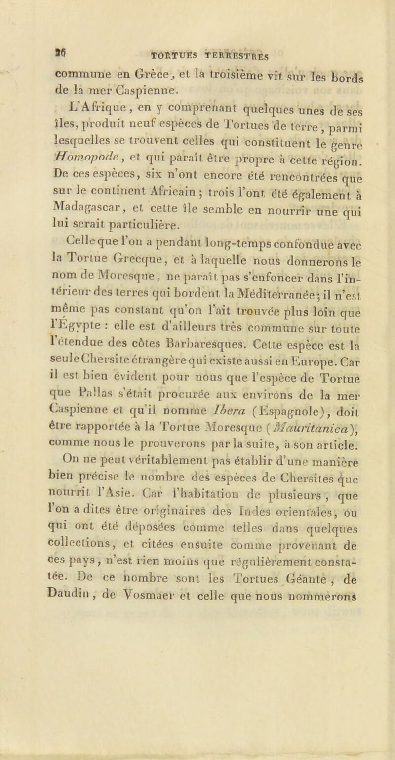 commune en Grèce^ et la troisième vit sur les bords de la mer Caspienne. L’Afrique , en y comprenant quelques unes de ses îles, produit neuf espèces de Tortues de terre , parmi lesquelles se trouvent celles qui constituent le genre Homopode, et qui paraît être propre à cette région. De ces espèces, six n’ont encore été rencontrées que sur le continent Africain ; trois l’ont été également à Madagascar, et cette île semble en nourrir une qui lui serait particulière. Celle que 1 on a pendant long-temps confondue avec la Tortue Grecque, et à laquelle nous donnerons le nom de Moresque, ne paraît pas s’enfoncer dans l’in- térieur des terres qui bordent la MédileWanée *, il n’est même pas constant qu’on l’ait trouvée plus loin que 1 Egypte : elle est d’ailleurs très commune sur toute 1 étendue des côtes Barbaresques. Cette espèce est la seuleChersite étrangère qui existe aussi en Europe. Car il est bien évident pour nous que l’espèce de Tortue que Pallas s’était procurée aux environs de la mer Caspienne et qu’il nomme Ibera (Espagnole), doit être rapportée à la Tortue Moresque {Mauritanien), comme nous le prouverons par la suite, à son article. On ne peut véritablement pas établir d’une manière bien précise le nombre des espèces de Chersites que nourrit 1 Asie. Car l’habitation de plusieurs , que Ion a dites être originaires des Indes orientales, ou qui ont été déposées comme telles dans quelques collections, et citées ensuite comme provenant de ces pays, n’est rien moins que régulièrement consta- tée. De ce nombre sont les Tortues Géante , de Daudin, de Vosmaer et celle que nous nommerons