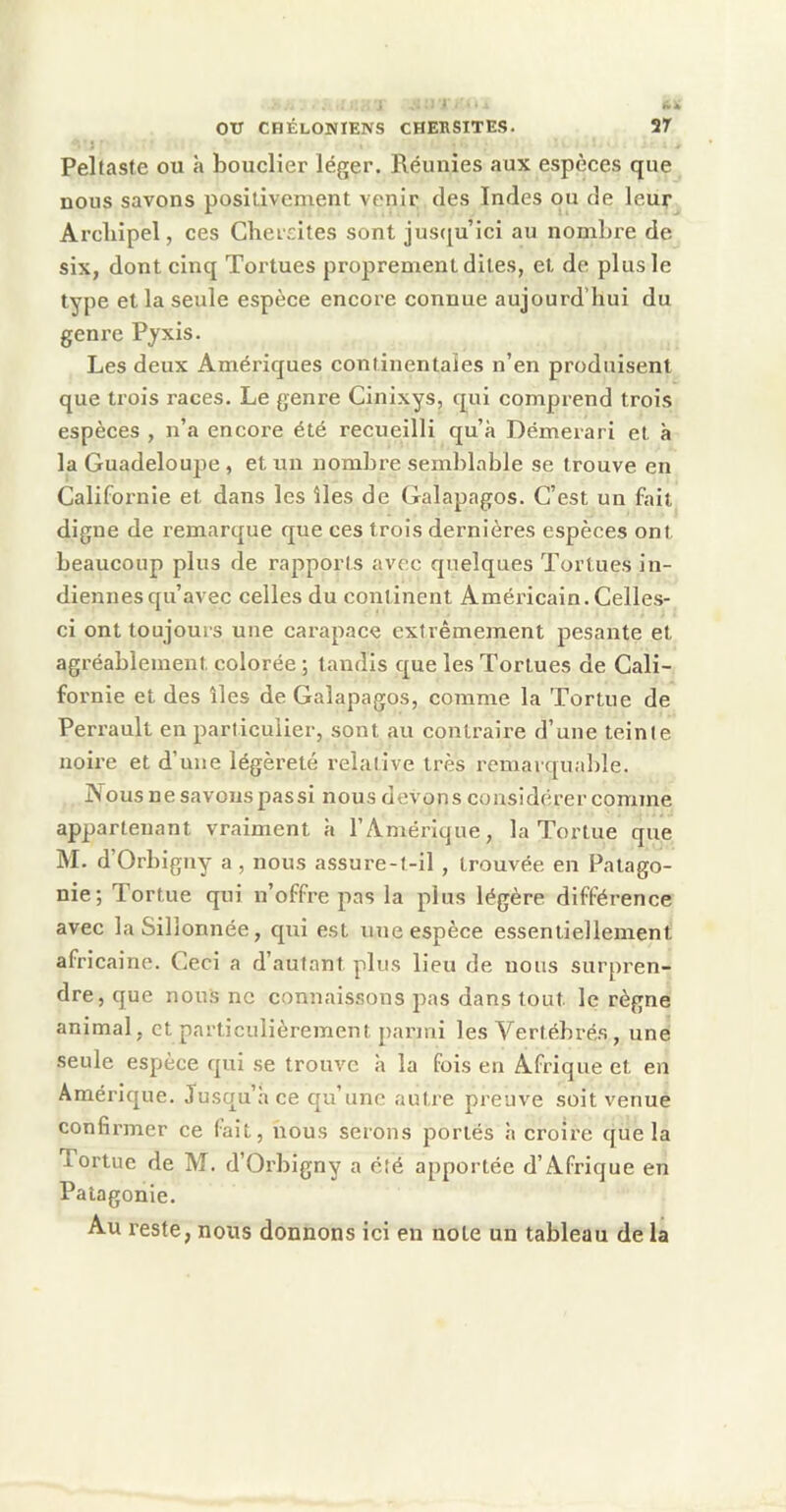 Peltaste ou à bouclier léger. Réunies aux espèces que nous savons posilivement venir des Indes ou de leur Arcliipel, ces Cheisites sont jus([u’ici au nombre de six, dont cinq Tortues proprement dites, et de plus le type et la seule espèce encore connue aujourd’hui du genre Pyxis. Les deux Amériques continentales n’en produisent que trois races. Le genre Cinixys, qui comprend trois espèces , n’a encore été recueilli qu’à Démerari et à la Guadeloupe , et un nombre semblable se trouve en Californie et dans les îles de Galapagos. C’est un fait digne de remarque que ces trois dernières espèces ont beaucoup plus de rapports avec quelques Tortues in- diennes qu’avec celles du continent Américain. Celles- ci ont toujours une carapace extrêmement pesante et agréablement colorée ; tandis que les Tortues de Cali- fornie et des îles de Galapagos, comme la Tortue de Perrault en particulier, sont au contraire d’une teinte noire et d’une légèreté relative très remarqua])le. JN'ous ne savons pas si nous devons considérer comme appartenant vraiment à l’Amérique, la Tortue que M. d’Orbigny a , nous assure-t-il , trouvée en Patago- nie; Tortue qui n’offre pas la plus légère différence avec la Sillonnée, qui est ime espèce essentiellement africaine. Ceci a d’autant plus lieu de nous surpren- dre, que nous ne connaissons pas dans tout le règne animal, et particulièrement parmi les Vertébrés, une seule espèce qui se trouve à la fois en Afrique et en Amérique. Jusqu’à ce qu’une autre preuve soit venue confirmer ce (ait, nous serons portés à croire que la Tortue de M. d’Orbigny a été apportée d’Afrique en Patagonie. Au reste, nous donnons ici en note un tableau de la