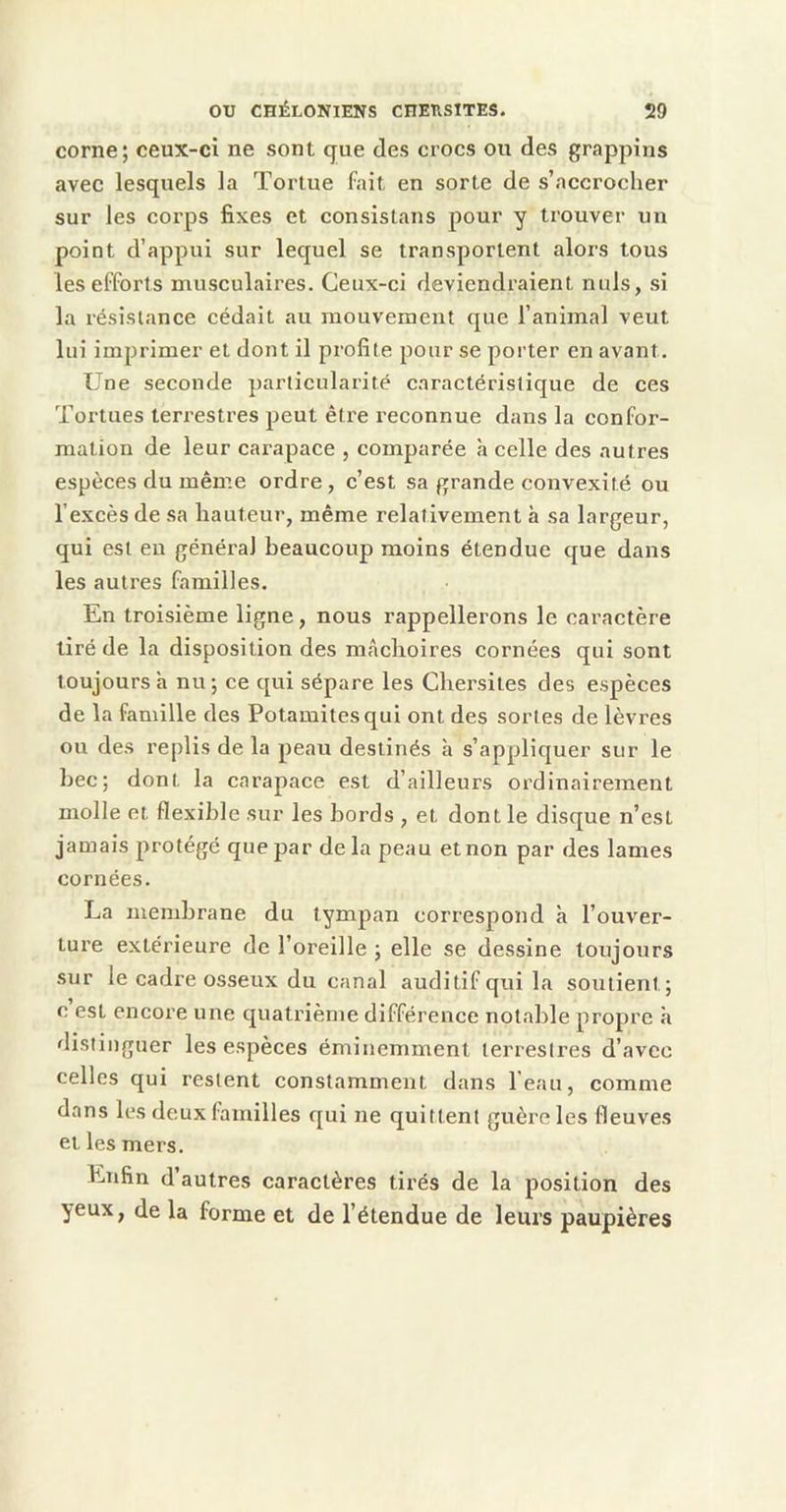 corne; ceux-ci ne sont que des crocs ou des grappins avec lesquels la Tortue fait en sorte de s’accrocher sur les corps fixes et consistans pour y trouver un point d’appui sur lequel se transportent alors tous les efforts musculaires. Ceux-ci deviendraient nuis, si la résistance cédait au mouvement que l’animal veut lui imprimer et dont il profite pour se porter en avant. Une seconde particularité caractéristique de ces Tortues terrestres peut être reconnue dans la confor- mation de leur carapace , comparée à celle des autres espèces du mêm.e ordre , c’est sa grande convexité ou l’excès de sa hauteur, même relativement à sa largeur, qui est eu général beaucoup moins étendue que dans les autres familles. En troisième ligne, nous rappellerons le caractère tiré de la disposition des mâchoires cornées qui sont toujours à nu; ce qui sépare les Chersiles des espèces de la famille des Potamitesqui ont des sortes de lèvres ou des replis de la peau destinés à s’appliquer sur le bec; dont la carapace est d’ailleurs ordinairement molle et flexible sur les bords , et dont le disque n’est jamais protégé que par delà peau et non par des lames cornées. La membrane du tympan correspond à l’ouver- ture extérieure de l’oreille ; elle se dessine toujours .sur le cadre osseux du canal auditif qui la soutient; c est encore une quatrième différence notable propre à distinguer les espèces éminemment terrestres d’avec celles qui restent constamment dans l’eau, comme dans les deux familles qui ne quittent guère les fleuves et les mers. Enfin d autres caractères tirés de la position des yeux, de la forme et de l’étendue de leurs paupières