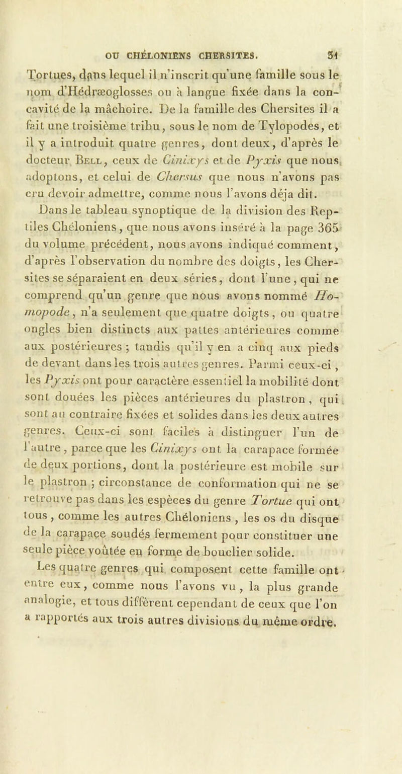 Tortues, lequel il n’iuscrit qu’une famille sous le iiom d’Hédrseoglosses ou h langue fixée dans la con-'' cavité de la mâclioire. De la famille des Cliersiles il a fait une troisième tribu, sous le nom de Tylopodes, et il y a introduit quatre genres, dont deux, d’après le docteur Bell, ceux de Cmixys et de Pjxis que nous, adoptons, et celui de Charsus que nous n’avons pas cru devoir admettre, comme nous l’avons déjà dit. Dans le tableau synoptique de la division des Rep- tiles Cbéloniens, que nous avons inséré h la page 365 du volume précédent, nous avons indiqué comment, d’après l’observation du nombre des doigts, les Clier- sites se séparaient en deux séries, dont l’une, qui ne comprend qu’un genre que nous avons nommé Ho~ mopode, n’a seulement que quatre doigts, ou quatre ongles bien distincts aux pattes antérieures comme aux postérieures ; tandis qu’il y en a cinq aux pieds de devant dans les trois autres genres. Parmi ceux-ci, les Pjxis ont pour caractère essentiel la mobilité dont sont douées les pièces antérieures du plastron, qui sont au contraire fixées et solides dans les deux autres genres. Ceux-ci sont faciles h distinguer l’un de l’autre , parce que les Cinixjs ont la carapace formée de deux portions, dont la postérieure est mobile sur le plastron ; circonstance de conformation qui ne se retrouve pas dans les espèces du genre Tortue qui ont tous , comme les autres Cbéloniens , les os du disque de la carapaçe soudés fermement pour constituer une seule pièce yoùtée eu forme de bouclier solide. Les quatre genres qui composent cette famille ont - entre eux, comme nous l’avons vu, la plus grande analogie, et tous diffèrent cependant de ceux que l’on a lapporiés aux trois autres divisions du même ordre.