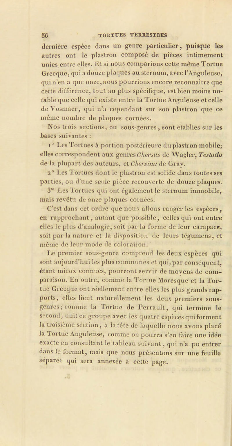 dernière espèce dans un genre particulier, puisque les autres ont le plastron composé de pièces intimement unies entre elles. Et si nous comparions cette même Tortue Grecque, qui a douze plaques au sternum, avec l’Anguleuse, qui n’en a que onze, nous pourrions encore reconnaître que cette différence, tout au plus spécifique, est bien moins no- table que celle qui existe entre la Tortue Anguleuse et celle deVosmaer, qui n’a cependant sur son plastron que ce même nombre de plaques cornées. Nos trois sections, ou sous-genres, sont établies sur les bases suivantes : Les Tortues à portion postérieure du plastron mobile; elles correspondent aux genres Chersus de Wagler, Testudo de la plupart des auteurs, et Chersina de Gray. •1° Les Tortues dont le plasti’on est solide dans toutes ses parties, ou d’une seule pièce recouverte de douze plaques. 3° Les Tortues qui ont également le sternum immobile, mais revêtu de onze plaques cornées. C’est dans cet ordre que nous allons ranger les espèces, en rapprochant, autant que possible, celles qui ont entre elles le plus d’analogie, soit par la forme de leur carapace, soit par la nature et la disposition de leurs tégumens, et même de leur mode de coloration. I.e premier sous-genre comprend les deux espèces qui .sont aujourd’hui les plus communes et qui, par conséquent, étant mieux connues, pourront servir de moyens de com- paraison. En outre, comme la Tortue Moresque et la Tor- tue Grecque ont réellement entre elles les plus grands rap- ports, elles lient naturellement les deux premiers sous- genres ; comme la Tortue de Perrault, qui termine le second, unit ce groupe avec les quatre espèces qui forment la troisième section, à la tête de laquelle nous avons placé la Tortue Anguleuse, comme on pourra s’en faire une idée exacte en consultant le tableau suivant, qui n’a pu entrer dans le format, mais que nous présentons sur une feuille séparée qui sera annexée à cette page.