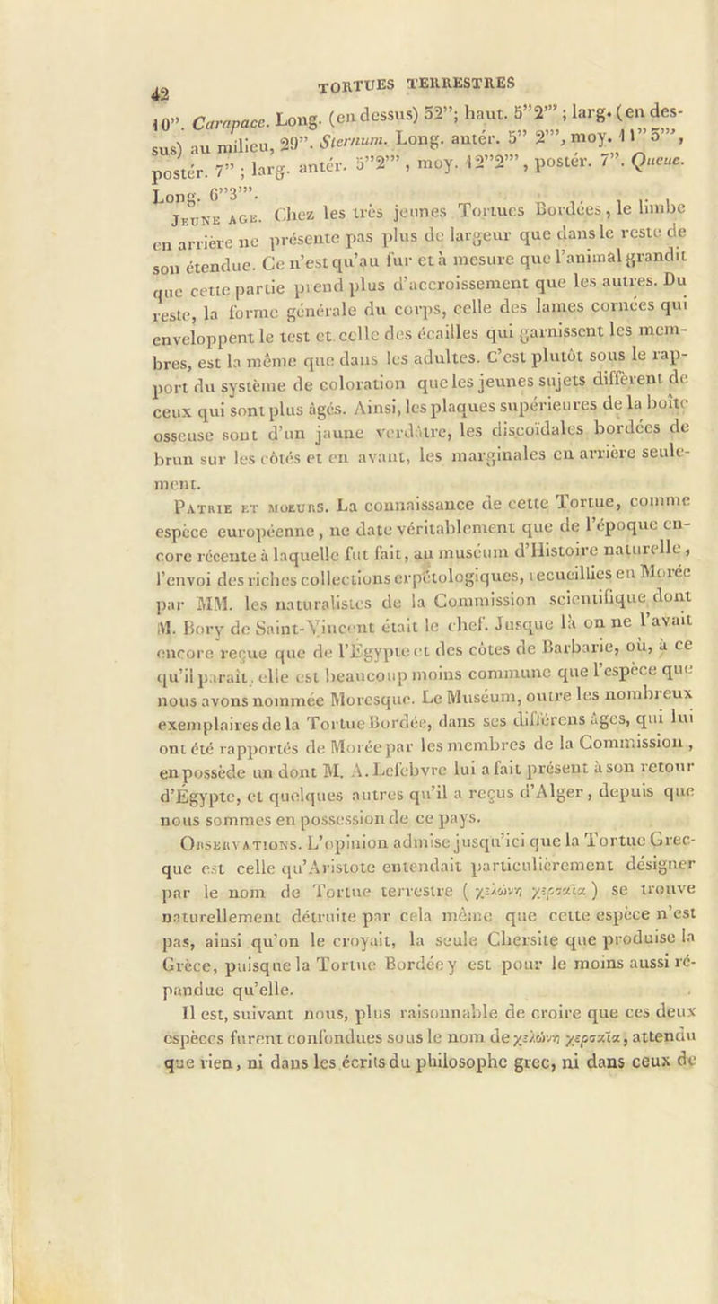 ,0. Long, («dessus) 52”; hnut. 5”2” ! larg. ( eu des- sus) au milieu, 29”. *»»«■■ I-»”»- 5” 2’”, moj. 11 a , poslér. 7” ; larg. antér. i3”2’” , moy. 12”2’”, poster. 7 . Queue. Teüne AGE. (^liez les très jeunes Tortues Bordées, le limbe on arrière ne présente pas plus de largeur que dans le reste de son étendue. Ce n’est qu’au fur et à mesure que l’animal grandit que cette partie prend plus d’accroissement que les autres. Du reste, la forme générale du corps, celle des lames cornées qui enveloppent le test et.celle des écailles qui garnissent les mem- bres, est la même que dans les adultes. C’est plutôt sous le rap- port du système de coloration que les jeunes sujets diffèient de ceux qui sont plus âgés. y\insi, les plaques supérieures de la boîte osseuse sont d’un jaune verdàtix', les discoïdales bordées de brun sur les côtés et en avant, les marginales en arrière seule- ment. Patrie et moeurs. La connaissance de cette lortue, comme espece européenne, ne date véritablement que de 1 époque en- core récente à laquelle fut fait, au muséum d Histoire nalun lie , l’envoi des riebes collections erpétologiques, lecucillles en Menée par MM. les naturalislcs de la Commission scicntiüque dont i\l. Bory de Saint-Vincent était le chef. Jusque là on ne l’avait encore reijue que de l’Égypte et des côtes de Barbarie, ou, à ce ([u’iip.irait, elle est beaucoup moins commune que l’espèce que nous avons nommée Moresque. Le Muséum, ovitre les nombreux exemplaires de la Tortue Bordée, dans ses diflércns âges, qui lui ont été rapportés de Moréepar les membres de la Comn.issiou , en possède un dont M. .■\.Lefebvre lui afait présent àsou ictoui d’Égypte, et quelques autres qu’il a reçus d’Alger, depuis que nous sommes en possession de ce pays. Orservations. L’opinion admise jusqu’ici que la Tortue Grec- que est celle qu’Aristote entendait particulièrement désigner par le nom de Tortue terrestre [yj/wyi •/îr.Miy.) se trouve naturellemem détruite par cela même que cette espèce n’est pas, aiusi qu’on le croyait, la seule Cbersite que produise la Grèce, puisque la Tortue Bordéey est pour le moins aussi ré- pandue qu’elle. Il est, suivant nous, plus raisonnable de croire que ces deux espèces furent confondues sous le nom dexîÂoivvj yspaxta, attendu que rien, ni dans les écrits du philosophe grec, ni dans ceux de