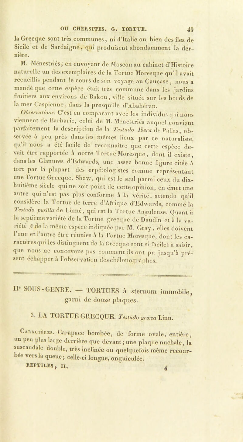 la Grecque sont très communes, ni d’Italie ou bien des îles de Sicile et de Sardaigne, qui produisent abondamment la der- nière. M. Ménestriés, en envoyant de Moscou au cabinet d’Histoire naturelle un des exemplaires de la Tortue Moresque qu’il avait recueillis pendant le cours de son voyage au Caucase, nous a mandé que cctie espèce était irès commune dans les jardins fruitiers aux environs de Bakou, ville située sur les bords de la mer Caspienne, dans la presqu’île d’Abahéran. Obsert^ations. C’est en comparant avec les individus qui nous viennent de Barbarie, celui de M. Ménestriés auquel convient parfaitement la description de la Testudo liera dePallas, ob- servée à peu près dans les mêmes lieux par ce naturaliste, qu’il nous a été facile de reconnaître que cette espèce de- vait être rapportée à notre Tortue Moresque, dont il existe, dans les Glanures d’Edwards, une assez bonne figure citée h tort par la plupart des erpétologistes comme représentant une Tortue Grecque. Shaw, qui est le seul parmi ceux du dix- huitième siècle qui ne soit point de cette opinion, en émet une autre qui n’est pas plus conforme à la vérité, attendu c[u’il considère la Tortue de terre d’Afrique d’Edwards, comme la Testudo pusilla de Linné, qui est la Tortue Anguleuse. Quant à la septième variété de la Tortue grecque de Daiulin et à la va- riété ,3 de la même espèce indiquée par M. Gray, elles doivent l’une et l’autre être réunies à la Tortue Moresque, dont les ca- ractères qui les distinguent de la Grecque sont si faciles à saisir, que nous ne concevons jias comment ils ont pu jusqu’à pré- sent échapper a l’observation deschélonograpbes. Il' SOUS-GENRE. — TORTUES à sternum immobile, garni de douze plaques. 3. LA TORTUE GRECQUE. Testudo s^rœca Linn. Caractères. Carapace bombée, de forme ovale, entière, un peu plus large derrière que devant ; une plaque nuchale, la suscaudale double, très inclinée ou quelquefois même recour- bée vers la queue j celle-ci longue, onguiculée. REPTILES, II. 4