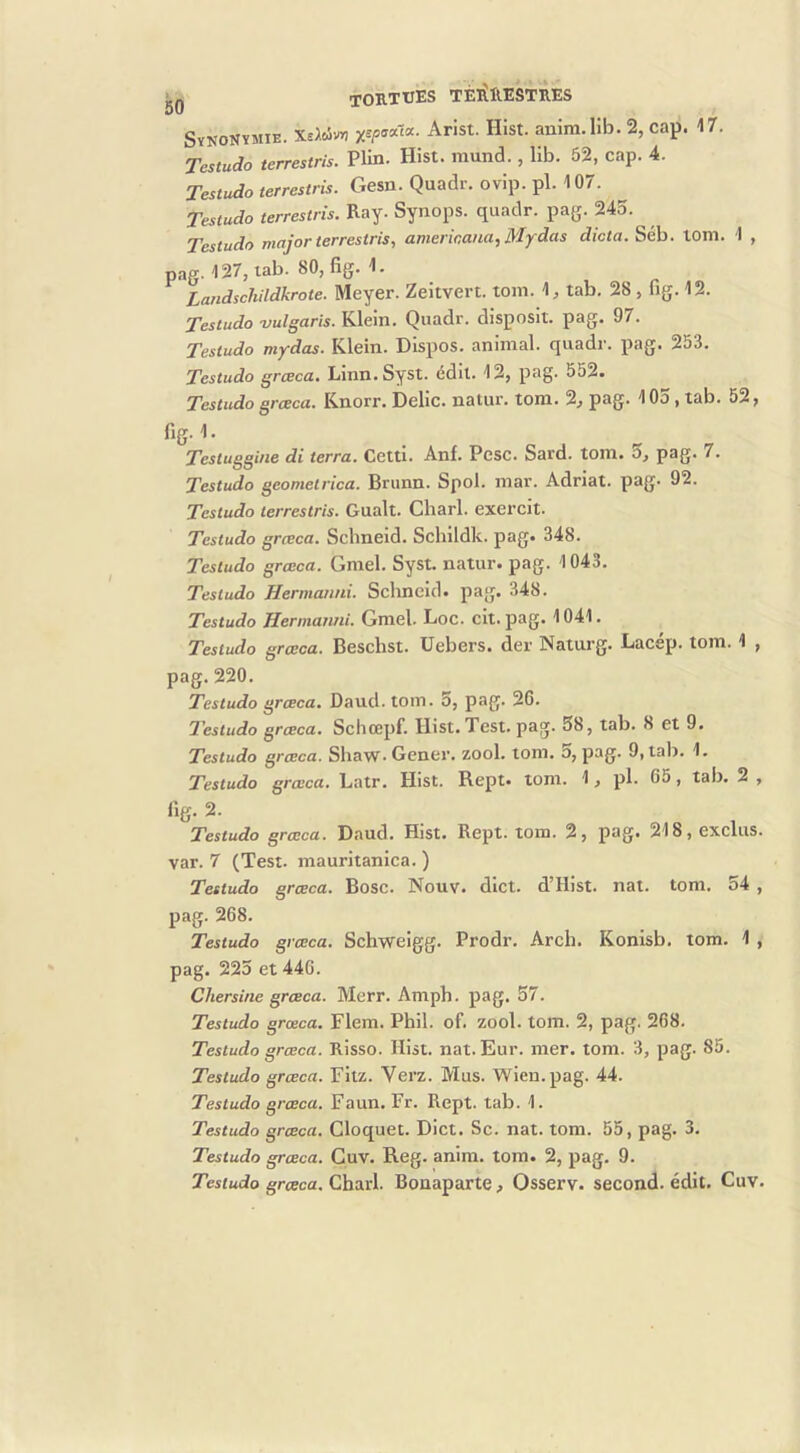 Synonymie. X^civr, Arist. Hist. anim.lîb. 2, cap. 17. Tcsiudo terrestris. PUn. Hist. inund., 11b. 52, cap. 4. Testudo terrestris. Gesu. Quadr. ovip. pl. 107. Testudo terrestris. Ray. Synops. quadr. pag. 245. Testudo major terrestris, amerioana, Mydas dicta. Séb. loni. 1 , pag. 127, lab. 80, fig. 1. Landschildkrote. Meyer. Zeîtvert. tom. 1, tab. 28, fig. 12. Testudo vulgaris. Klein. Quadr. disposit. pag. 97. Testudo mydas. Klein. Dispos, animal, quadr. pag. 253. Testudo grceca, Linn.Syst. édit. 12, p^g- 552. Testudo grceca. Knorr. Délie, natur. tom. 2, pag. 105, tab. 52, fig- • Testuggine di terra. Cetti. Anf. Pèse. Sard. tom. 5, pag. 7. Testudo geometrica. Bnmn. Spol. mar. Adriat. pag. 92. Testudo terrestris. Gualt. Charl. exercit. Testudo grceca. Schneid. Schildk. pag. 348. Testudo grceca. Gmel. Syst. natur. pag. 1043. Testudo Hermaimi. Schneid. pag. 348. Testudo Herniatiui. Gmel. Loc. clt. pag. 1041. Testudo grceca. Beschst. Uebers. der Naturg. Lacép. tom. 1 , pag.220. Testudo grceca. Daud. tom. 5, pag. 26. Testudo grceca. Scliœpf. Hist. Test. pag. 58, tab. 8 et 9. Testudo grceca. Shaw.Gener. zool. tom. o, pag. 9, tab. 1. Testudo grceca. Latr. Hist. Rept. tom. 1, pl. 65, tab, 2 , Testudo grceca. Daud, Hist. Rept. tom. 2, pag. 218, exclus, var. 7 (Test, mauritanica. ) Testudo grceca. Bosc. Nouv. dict. d’Hist. nat. tom. 54 , pag. 268. Testudo grceca. Schweigg. Prodr. Arch. Konisb. tom. 1 , pag. 225 et 446. Chersine grceca. Merr. Amph. pag. 57. Testudo grceca. Flem. Phil. of. zool. tom. 2, pag. 268. Testudo grceca. Risso. Hist. nat. Eur. mer. tom. 3, pag. 85. Testudo grceca. Fitz. Verz. Mus. Wien.pag. 44. Testudo grœca. Faun. Fr. Rept. tab. 1. Testudo grceca. Cloquet. Dict. Sc. nat. tom. 55, pag. 3. Testudo grceca. Guv. Reg. anim. tom. 2, pag. 9. Testudo grceca. ChtyxX. Bonaparte, Osserv. second, édit. Cuv.