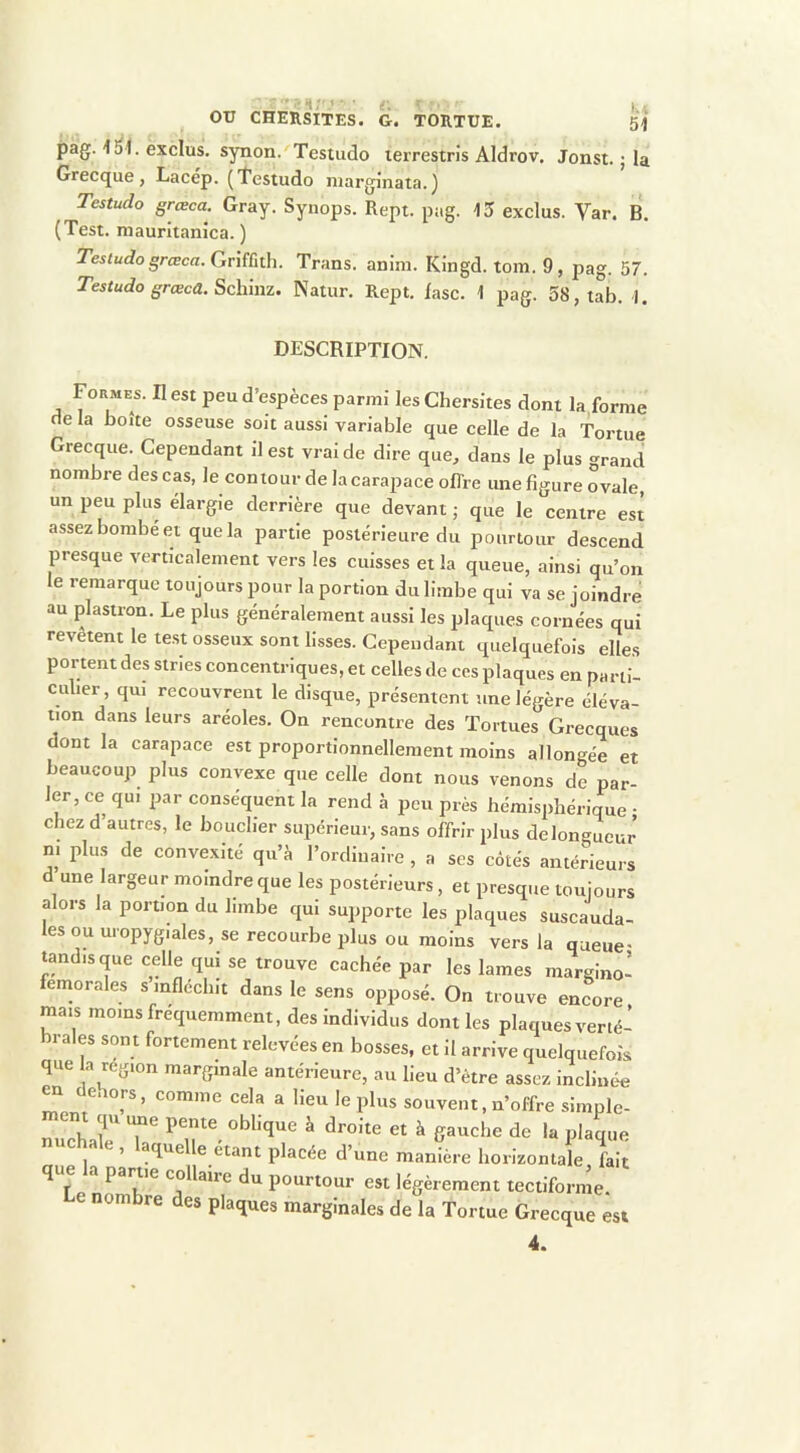 “ If >n;'i ■ i.i 51 OTJ CHERSITES. G. TORTUE. pag. \ i\. exclus, synon. Tesuido terrestris Aldrov. Jonst. ; la Grecque, Lacép. (testudo marginata.) Testudo grœca. Gray. Synops. Rept. pag. 13 exclus. Var. B. (Test, maurltanica. ) Testudo grœca. Cjnîùth. Trans. anim. Kingd. tom. 9, pag. 57. Testudo grœca. Schmz. Natur. Rept. lasc. 1 pag. 58,tab. 1. DESCRIPTION. Formes. II est peu d’espèces parmi lesChersites dont la forme de la boîte osseuse soit aussi variable que celle de la Tortue Grecque. Cependant il est vrai de dire que^ dans le plus grand nombre des cas, le contour de la carapace oflre une figure ovale, un peu plus élargie derrière que devant ; que le centre est assez bombe et que la partie postérieure du pourtour descend presque verticalement vers les cuisses et la queue, ainsi qu’on le remarque toujours pour la portion du limbe qui va se joindre au plastron. Le plus généralement aussi les plaques cornées qui revêtent le te.st osseux sont lisses. Cependant quelquefois elles portent des stries coneentriques, et celles de ces plaques en parti- culier, qui reeouvreiit le disque, présentent une légère éléva- tion dans leurs aréoles. On rencontre des Tortues Grecques dont la carapace est proportionnellement moins allongée et beaucoup plus convexe que celle dont nous venons de par- ler, ce qui par conséquent la rend à peu près hémisphérique • chez d’autres, le bouclier supérieur, sans offrir plus delongueur ni plus de convexité qu’à l’ordinaire , a ses côtés antérieurs d une largeur moindre que les postérieurs, et presque toujours alors la portion du limbe qui supporte les plaques suscauda- les ou uropygiales, se recourbe plus ou moins vers la queue- tandis que celle qui se trouve cachée par les lames margino’ feinorales s infléchit dans le sens opposé. On trouve encore mais moins fréquemment, des individus dont les plaques verté- brales sont fortement relevées en bosses, et il arrive quelquefois que a région marginale antérieure, au lieu d’être assez inclinée ^ euors, comme cela a heu le plus souvent, n’offre simple- qu une pente oblique a droite et à gauche de la plaque nuchale, laquelle étant placée d’une manière horizontale fait que a partie collaire du pourtour est légèrement tectiforme. Le nombre des plaques marginales de la Tortue Grecque est