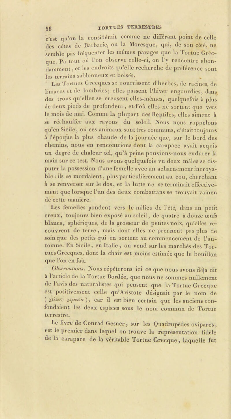 c’est qu’on la considérait comme ne différant point de celle des côtes de Barbarie, ou la Moresque, qui, de son côté, ne semble pas fVcquenter les mômes parages que la Tortue Grèc- que. Partout où l’on observe celle-ci, on l'y rencontre abon- damment, et les endroits qu’elle recherche de préférence sont les terrains saI)Ionneux et boisés. Les Tortues Grecques se nourrissent d’herbes, de racines, de limaces et de lombrics; elles passent l’hiver engourdies, dan§. des trous qu’eller, se creusent elles-mêmes, quelquefois à plus de deux pieds de profondeur, etd’où elles ne sortent que vers le mois de mai. Comme la plupart des Reptiles, elles aiment à se réchauffer aux rayons du soleil. Nous nous rappelons qu’enSicile, où ces animaux sontlrès communs, c’étaittoujours à l’époque la plus chaude de la journée que, sur le bord des chemins, nous en rencontrions dont la carapace avait acquis un degré de chaleur tel, qu’à peine pouvions-nous endurer la main sur ce test. Nous avons quelquefois vu deux môles se dis- puter la possession d’une femelle avec un acharnement incroya- ble: ils .'<e mordaient, plus particulièrement au cou, cherchant à se renverser sur le dos, et la lutte ne se terminait effective- ment que lorsque l’un des deux combattans .se trouvait vaincu de celte manière. Les femelles pondent vers le milieu de l’été, dans un petit creux, toujours bien exposé au soleil, de quatre à douze œufs blancs, sphériques, de la grosseur de petites noix, qu’elles re- couvrent de terre , mais dont elles ne prennent pas plus de soin que des petits qui en sortent au commencement de l’au- tomne. Eu Sicile, en Italie , on vend sur les marchés des Tor- tues Grecques, dont la chair est moins estimée que le bouillon que l’on en fait. Ohsevt^aiions. Nous répéterons ici ce que nous avons déjà dit à l’article de la Tortue Bordée, que nous ne sommes nullement de 1 avis des naturalistes qui pensent que la Tortue Grecque est positivement celle qu’Aristote désignait par le nom de ( ), car il est bien certain que les anciens con- fondaient les deux espèces sous le nom commun de Tortue terrestre. Le livre de Conrad Gesner, sur les Quadrupèdes ovipares, est le premier dans lequel on trouve la représentation fidèle de la carapace de la véritable Tortue Grecque, laquelle fut