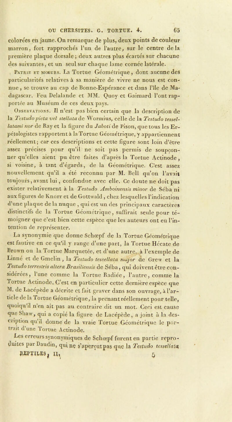 colorées en jaune. On remarque de plus, deux points de couleur marron, fort rapprochés l’un de l’autre, sur le centre delà première plaque dorsale ; deux autres plus écartés sur chacune des suivantes, et un seul sur chaque lame cornée latérale. Patrie et moeurs. La Tortue Géométrique, dont aucune des particularités relatives à sa manière de vivre ne nous est con- nue , se trouve au cap de Bonne-Espérance et dans l’île de Ma- dagascar. Feu Delalande et MM. Quoy et Gaimard l’ont rap- portée au flluséum de ces deux pays. Observations. Il n’est pas bien certain que la description de la Testudo pictavel stellataàe Wormius, celle de la Testudo tessel- latami uor de Ray et la flgure du Jahoti de Pison, que tous les Er- pétologistes rapportent à la Tortue Géométrique, y appartiennent réellement; car ces descriptions et cette figure sont loin d’être assez précises pour qu’il ne soit pas permis de soupçon- ner qu’elles aient pu être faites d’après la Tortue Actinode, si voisine, à tant d’égards, de la Géométrique. C’est assez nouvellement qu’il a été reconnu par M. Bell qu’on l’avait toujours, avant lui, confondue avec elle. Ce doute ne doit pas exister relativement à la Testudo Amhoùiensis minor de Séba ni aux figures de Knorr et de Gottwald , chez lesquelles l’indication d’une plaque delà nuque , qui est un des principaux caractèi-es distinctifs de la Tortue Géométrique, suffirait seule pour té- moigner que c’est bien cette espèce que les auteurs ont eu l’in- tention de représenter. La synonymie que donne Schœpf de la Tortue Géométrique est fautive en ce qu’il y range d’une part, la Tortue Hécate de Brown ou la Tortue Marquetée, et d’une autre, à l’exemple de Linné et de Gmelin, la Testudo tessellata tnujor de Grew et la TEstudo terrestris altéra Brasiliensis de Séba, qui doivent être con- sidérées, l’une comme la Tortue Radiée, l’autre, comme la Tortue Actinode. C’est en particulier cette dernière espèce que M. de Lacepède a décrite et fait graver dans son ouvrage, à l’ar- ticle de la Tortue Géométrique, la prenant réellement pour telle, quoiqu’il n’en ait pas au contraire dit un mot. Ceci est cause que Shaw, qui a copié la figure de Lacépède, a joint à la des- cription qu’il donne de la vraie Tortue Géométrique le por- trait d’une Tortue Actinode. Les erreurs synonymiques de Schœpf furent en partie repro- duites par Daudin, quinç s’aperçutpas que la Testudo tessellata, REPTILES, H,^ ' 5