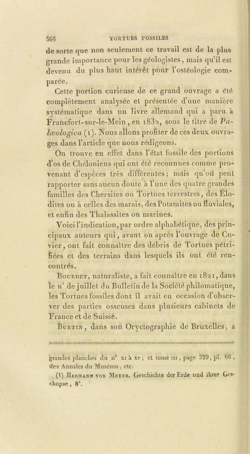 de sorte que non seulement ce travail est de la plus grande importance pour les géologistes , mais qu’il est devenu du plus haut intérêt pour l’ostéologie com- Cette portion curieuse de ce grand ouvrage a été complètement analysée et présentée d’une manière systématique dans un livre allemand qui a paru à Francfort-sur-le-Mein , en i83a, sous le litre de Pa- lœologica (i). Nous allons profiter de ces deux ouvra- ges dans l’article que nous rédigeons. On trouve en efFet dans l’état fossile des portions d’os de Cliéloniens qui ont été reconnues comme pro- venant d’espèces très différentes; mais qu’oii peut rapporter sans aucun doute a l’une des quatre grandes familles des Cliersites ou Tortues terrestres, des Elo- dites ou à celles des marais, desPotaraites ou fluviales, et enfin des Thalassites ou marines. Voici l’indication, par ordre alphabétique, des prin- cipaux auteurs qui, avant ou ajirès l’ouvrage de Cu- vier, ont fait connaître des débris de Tortues pétri- fiées et des terrains dans lesquels ils ont été ren- contrés. Bourdet, naturaliste, a fait connaître en 1821, dans le n° de juillet d u Bulletin de la Société philomatique, les Tortues fossiles dont il avait eu occasion d’obser- ver des parties osseuses dans plusieurs cabinets de France et de Suisse. Burtin, dans son Oryctographie de Bruxelles, a grandes planches du n° xi à xv ; et tome ni, page 329, pl. 66 , des Annales du Muséum , etc. (1) Hjbrmann von Meyer. Gcschicbie derErde und ihrer Ges- chopse, 8°.