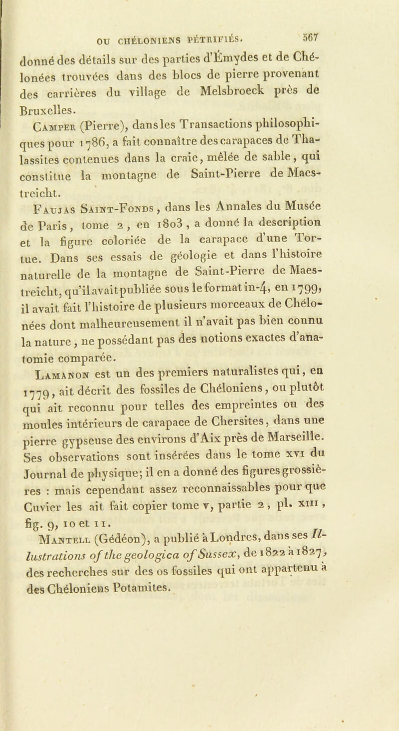OU CnÉLONlENS PÉTRIFIÉS. donné des détails sur des parties d’Émydes et de Ché- lonées trouvées dans des blocs de pierre provenant des carrières du village de Melsbroeck près de Bruxelles. Camper (Pierre), dans les Transactions philosophi- ques pour \ 786, a fait connaître des carapaces de Tha- lassites contenues dans la craie, mêlée de sable, qui constitue la montagne de Saint-Pierre de Maes- treicht. Faujas Saint-Fonds, dans les Annales du Musée de Paris, tome 2 , en i8o3 , a donné la description et la figure coloriée de la carapace d’une Tor- tue. Dans ses essais de géologie et dans l’histoire naturelle de la montagne de Saint-Pierre de Maes- treicht,qu’ilavaitpubliée sous le format in-4, en 1799, il avait fait l’histoire de plusieurs morceaux de Chélo- nées dont malheureusement il n’avait pas bien connu la nature, ne possédant pas des notions exactes d’ana- tomie comparée. Lamanon est un des premiers naturalistes qui, en 1779, ait décrit des fossiles de Chéloniens, ou plutôt qui ait reconnu pour telles des empreintes ou des moules intérieurs de carapace de Chersites, dans une pierre gypseuse des environs d’Aix près de Marseille. Ses observations sont insérées dans le tome xvi du Journal de physique-, il en a donné des figures grossiè- res : mais cependant assez reconnaissables pour que Cuvier les ait fait copier tome v, partie 2 , pl. xin , fig. 9, 10 et II. Mantelu (Gédéon), a publié à Londres, dans ses Il- lustrations of thegeologica ofSussex, dei822ai827, des recherches sur des os fossiles qui ont appartenu à des Chéloniens Potamites.