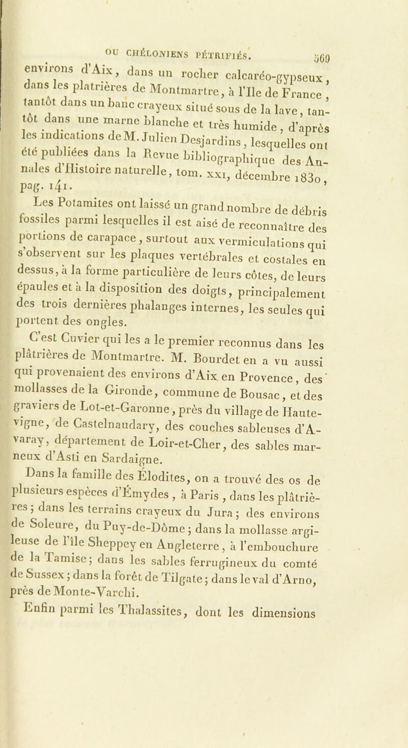 ou CHÉLOJVIEJVS PÉTRIFIÉS. ijCg environs d’Aix, dans un rocher calcaréo-gypscux, dans les platrieres de Montmartre, à l’Ile de France tantôt dans un banc crayeux situé sous de la lave, tan- tôt dans une marne blanche et très humide , d’après les indications dcM. Julien Desjardins, lesquelles ont ete publiées dans la Revue bibliographique des An- nales d Histoire naturelle, tom. xxi, décembre i83o pag. i4i. Les Potamites ont laissé un grand nombre de débris fossiles parmi lesquelles il est aisé de reconnaître des portions de carapace, surtout aux vermiculations qui s’observent sur les plaques vertébrales et costales en dessus, à la forme particulière de leurs côtes, de leurs épaulés et a la disposition des doigts, principalement des trois dernières phalanges internes, les seules qui portent des ongles. G est Cuvier qui les a le premier reconnus dans les platrières de Montmartre. M. Bourdet en a vu aussi qui provenaient des environs d’Aix en Provence, des' mollasses de la Gironde, commune de Bousac, et des graviers de Lot-et-Garonne, près du village de Haute- vigne, de Castelnaudary, des couches sableuses d’A- varay, dépm’tement de Loir-et-Cher, des sables mar- neux d Asti en Sardaigne. Dans la famdle des Élodites, on a trouvé des os de plusieurs espèces d’Émydes , k Paris , dans les plâtriè- res ; dans les terrains crayeux du Jura ; des environs de Soleure, du Puy-de-Dôme ; dans la mollasse argi- leuse de l’île Sheppey en Angleterre , k l’embouchure e la Tamise; dans les sables ferrugineux du comté de Sussex ; dans la forêt de Tilgate ; dans le val d’Arno, près deMonte-Varchi. Enfin parmi les T halassites, dont les dimensions