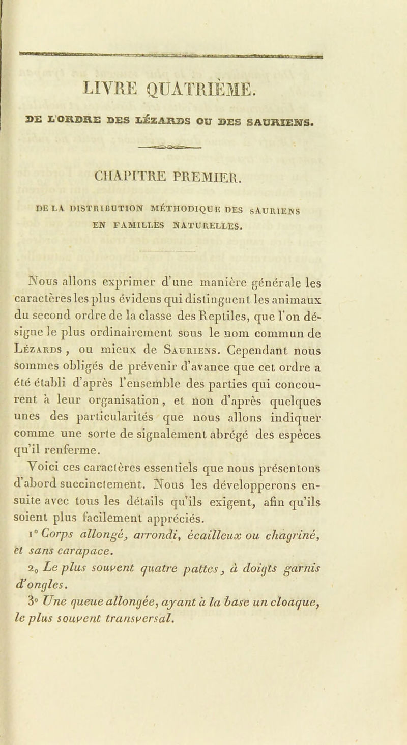 LIVRE QUATRIÈJIE. DE Ii'ORDRE DES IiÉZARDS OU DES SAURIENS» CHAPITRE PREMIER. DE LA DISTRIBUTION MÉTHODIQUE DES SAURIENS EN FAMILLES NATURELLES. Nous allons exprimer d’une manière générale les caractères les plus évidens qui distinguent les animaux du second ordre de la classe des Reptiles, que l’on dé- signe le plus ordinairement sous le nom commun de Lézards , ou mieux de Sauriens. Cependant nous sommes obligés de prévenir d’avance que cet ordre a été établi d’après l’ensemble des parties qui concou- rent à leur organisation, et non d’après quelques unes des particularités que nous allons indiquer comme une sorte de signalement abrégé des espèces qu’il renferme. Voici ces caractères essentiels que nous présentons d abord succinctement. Nous les développerons en- suite avec tous les détails qu’ils exigent, afin qu’ils soient plus facilement appréciés. Corps allongé J arrondi, écailleux ou chagriné, èt sans carapace. 2o Le plus soutient quatre pattes ^ à doigts garnis d’ongles. 3 Une queue allongée, ayant a la base un cloaque, le plus souvent transversal.