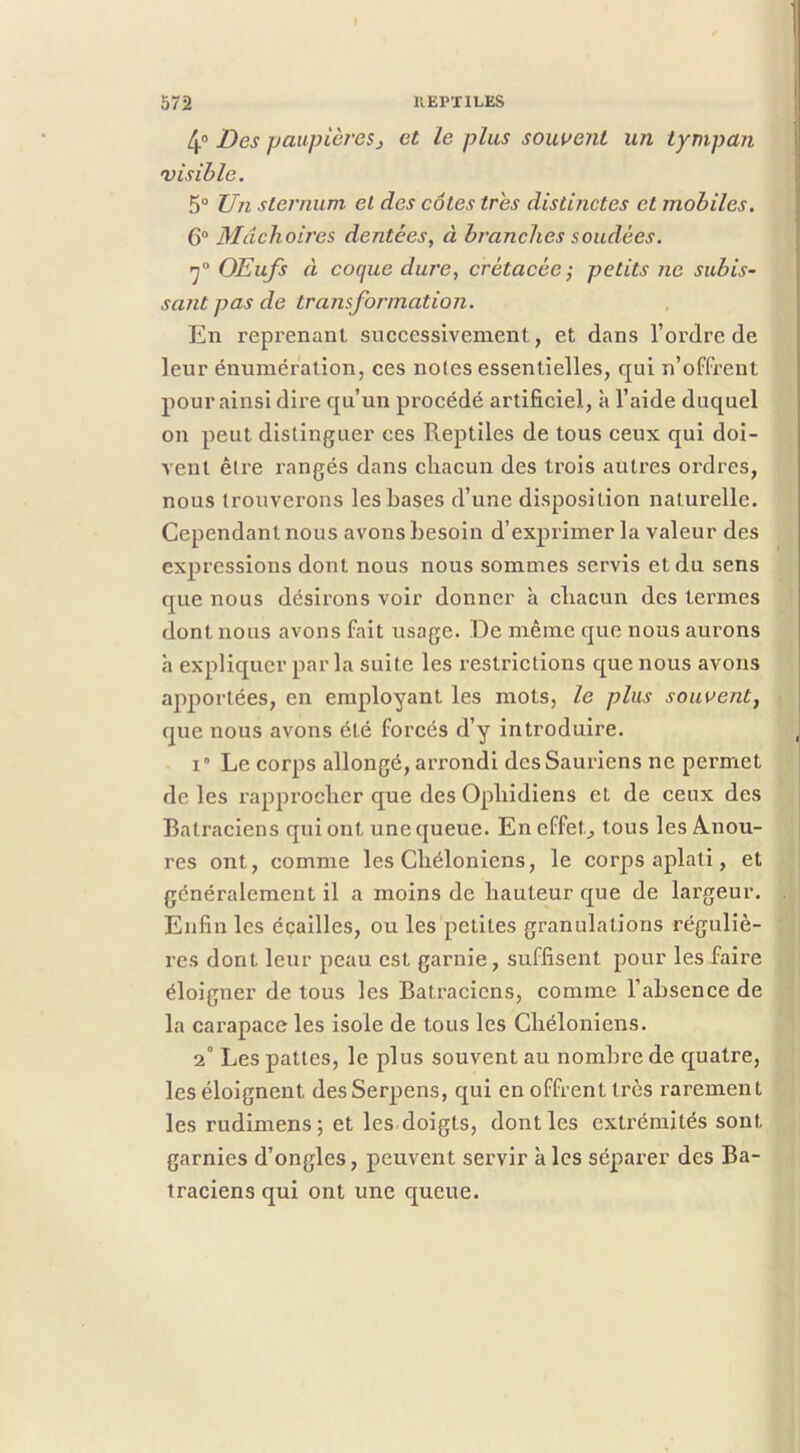 I 572 IIEPTILES 4“ Des paupières J et le plus souvent un tympan visible. 5“ Un sternum et des côtes très distinctes et mobiles. 6 Mâchoires dentées, à branches soudées. OEufs à cocjue dure, crétacée', petits ne subis- sant pas de transformation. En reprenant successivement, et dans l’oi’dre de leur énumération, ces notes essentielles, qui n’offx'ent pour ainsi dire qu’un procédé artificiel, à l’aide duquel on peut distinguer ces Reptiles de tous ceux qui doi- vent être rangés dans chacun des trois autres ordres, nous trouverons les hases d’une disposition naturelle. Cependant nous avons besoin d’exprimer la valeur des expressions dont nous nous sommes servis et du sens que nous désirons voir donner à chacun des termes dont nous avons fait usage. De même que nous aurons h expliquer parla suite les restrictions que nous avons apportées, en employant les mots, le plus souvent, que nous avons été forcés d’y introduire. 1° Le corps allongé, arrondi des Sauriens ne permet de les rapprocher que des Ophidiens et de ceux des Batraciens qui ont une queue. En effet., tous les A.nou- res ont, comme les Chéloniens, le corps aplati, et généralement il a moins de hauteur que de largeur. Enfin les éçailles, ou les petites granulations réguliè- res dont leur peau est garnie, suffisent pour les faire éloigner de tous les Bati'acicns, comme l’absence de la carapace les isole de tous les Chéloniens. 2° Les pattes, le plus souvent au nombre de quatre, les éloignent desSerpens, qui en offrent très rarement les rudimens; et les doigts, dont les exti'émités sont garnies d’ongles, peuvent servir à les séparer des Ba- traciens qui ont une queue.