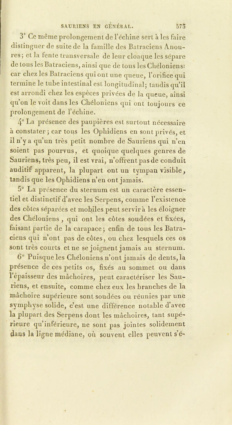 3* Ce même prolongement de l’écliine sert à les faire dislinguer de suite de la famille des Batraciens Anou- res; et la fente transversale de leur cloaque les sépare de tous les Batraciens, ainsi que de tous les Cliéloniens: car chez les Batraciens qui ont une queue, l’orifice qui termine le tube intestinal est longitudinal; tandis qu’il est arrondi chez les espèces privées de la queue, ainsi qu’on le voit dans les Chéloniens qui ont toujours ce prolongement de l’échine. 4 La présence des paupières est surtout nécessaire à constater; car tous les Ophidiens en sont privés, et il n’y a qu’un très petit nombre de Sauriens qui n’en soient pas pourvus, et quoique quelques genres de Sauriens, très peu, il est vrai, n’offrent pas de conduit auditif apparent, la plupart ont un tympan visible, tandis que les Ophidiens n’en ont jamais. 5“ La présence du sternum est un caractère essen- tiel et distinctif d’avec les Serpens, comme l’existence des côtes séparées et moltiles peut servira les éloigner des Chéloniens , qui ont les côtes soudées et fixées, faisant partie de la carapace ; enfin de tous les Batra- ciens qui n’ont pas de côtes, ou chez lesquels ces os sont très courts et ne se joignent jamais au sternum. 6° Puisque les Chéloniens n’ont jamais de dents, la présence de ces petits os, fixés au sommet ou dans l’épaisseur des mâchoires, peut caractériser les Sau- riens, et ensuite, comme chez eux les branches de la mâchoire supérieure sont soudées ou réunies par une symphyse solide, c’est une différence notable d’avec la plupart des Serpens dont les mâchoires, tant supé- rieure qu’inférieure, ne sont pas jointes solidement dans la ligne médiane, où souvent elles peuvent s’é-