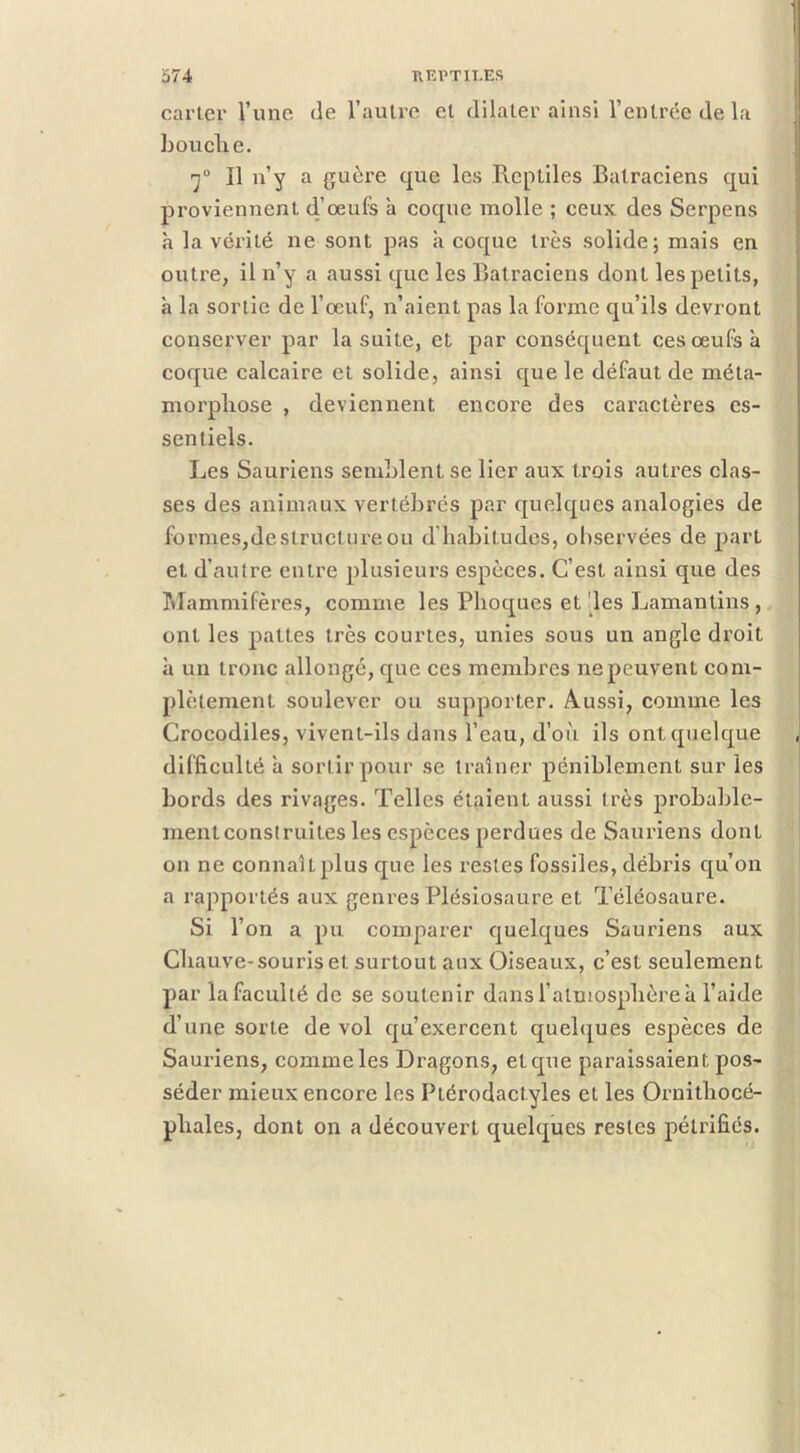 carLer l’une de l’autre et dilater ainsi l’entrée de la b ou elle. Il n’y a guère que les Pvcptiles Batraciens qui proviennent d’œufs à coque molle ; ceux des Serpens h la véi’ité ne sont pas à coque très solide; mais en outre, il n’y a aussi que les Batraciens dont les petits, à la sortie de l’œuf, n’aient pas la forme qu’ils devront conserver par la suite, et par conséquent ces œufs à coque calcaire et solide, ainsi que le défaut de méta- morpliose , deviennent encore des caractères es- sentiels. Les Sauriens semblent se lier aux trois autres clas- ses des animaux vertébrés par quelques analogies de formes,déstructuré ou d’iiabitudes, observées de part et d’autre entre plusieurs espèces. C’est ainsi que des Mammifères, comme les Phoques et 'les Lamantins , ont les pattes très courtes, unies sous un angle droit à un tronc allongé, que ces membres ne peuvent com- plètement soulever ou supporter. Aussi, comme les Crocodiles, vivent-ils dans l’eau, d’où ils ont quelque difficulté h sortir pour se traîner péniblement sur les bords des rivages. Telles étaient aussi très probable- nientconstruites les espèces perdues de Sauriens dont on ne connaît plus que les restes fossiles, débris qu’on a rapportés aux geni'es Plésiosaure et Téléosaure. Si l’on a pu comparer quelques Sauriens aux Chauve-souris et surtout aux Oiseaux, c’est seulement par la faculté de se soutenir dans l’atmosphère a l’aide d’une sorte de vol qu’exercent quelques espèces de Sauriens, comme les Dragons, et que paraissaient pos- séder mieux encore les Ptérodactyles et les Oi’nithocé- phales, dont on a découvert quelques restes pétrifiés.