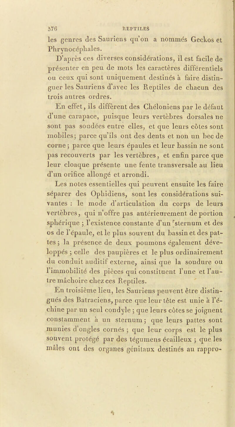 ÎIEPTILEÔ 570 les genres des Sauriens qu’on a nommés Geckos et Phrynocépliales. D’après ces diverses considérations, il est facile de présenter en peu de mots les caractères différentiels ou ceux qui sont uniquement destinés h faire distin- guer les Sauriens d’avec les P».eptiles de chacun des trois autres ordres. En effet, ils diffèrent des Chéloniens par le défaut d’une carapace, puisque leurs vertèbres dorsales ne sont pas soudées entre elles, et que leurs côtes sont mobiles; parce qu’ils ont des dents et non un bec de corne ; parce que leurs épaules et leur bassin ne sont pas recouverts par les vertèbres, et enfin parce que leur cloaque présente une fente transversale au lieu d’un orifice allongé et arrondi. Les notes essentielles qui peuvent ensuite les faire séparer des Ophidiens, sont les considérations sui- vantes : le mode d’articulation du corps de leurs vertèbres, qui n’offre pas antérieurement de portion sphérique ; l’existence constante d’un '’sternum et des os de l’épaule, et le plus souvent du bassin et des pat- tes ; la présence de deux poumons également déve- loppés ; celle des paupières et le plus ordinairement du conduit auditif externe, ainsi que la soudure ou l’immobilité des pièces qui constituent l’une et l’au- tre mâchoire chez ces Reptiles. En troisième lieu, les Sauriens peuvent être distin- gués des Batraciens, parce que leur tête est unie à l’é- chine par un seul condyle ; que leurs côtes se joignent constamment à un sternum ; que leurs pattes sont munies d’ongles cornés ; que leur corps est le plus souvent protégé par des tégumens écailleux ; que les mâles ont des organes génitaux destinés au rappro-