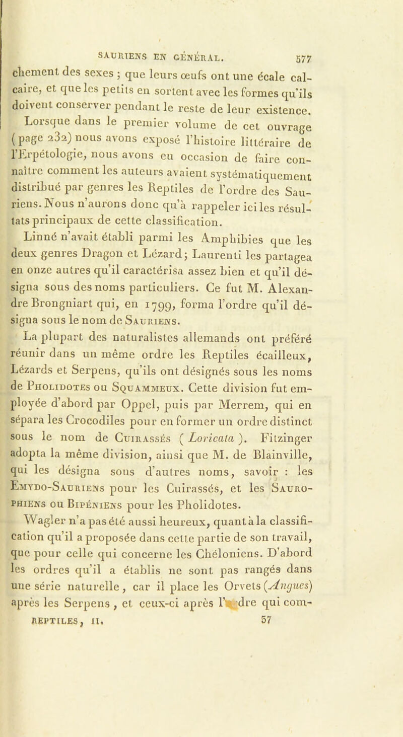 cbement des sexes ; que leurs œufs ont une écale cal- caire, et que les petits en sortent avec les formes qu ils doivent conserver pendant le reste de leur existence. Lorsque dans le premier volume de cet ouvrage (page 282} nous avons exposé l’histoire littéraire de l’Erpétologie, nous avons eu occasion de faire con- naître comment les auteurs avaient systématiquement distribué par genres les Reptiles de l’ordre des Sau- riens. Nous n’aurons donc qu’à rappeler ici les résul- tats principaux de cette classification. Linné n’avait établi parmi les Amphibies que les deux genres Dragon et Lézard; Laurent! les partagea en onze autres qu’il caractérisa assez bien et qu’il dé- signa sous des noms particuliers. Ce fut M. Alexan- dre Bronguiart qui, en 1799, forma l’ordre qu’il dé- signa sous le nom de Sauriens. La plupart des naturalistes allemands ont préféré réunir dans un même ordre les Reptiles écailleux, Lézards et Serpeus, qu’ils ont désignés sous les noms de Pholidotes ou Squammeux. Cette division fut em- ployée d’abord par Oppel, puis par Merrem, qui en sépara les Crocodiles pour en former un ordre distinct sous le nom de Cuirassés ( Loricaia ). Fitzinger adopta la même division, ainsi que M. de Blainville, qui les désigna sous d’autres noms, savoir : les Emydo-Sauriens pour les Cuirassés, et les Sauro- PHiENs ou Bipéniens pour les Pholidotes. Wagler n’a pas été aussi heureux, quant à la classifi- cation qu’il a proposée dans celle partie de son travail, que pour celle qui concerne les Chéloniens. D’abord les ordres qu’il a établis ne sont pas rangés dans une série naturelle , car il place les Orvets {Ancjucs) après les Serpens , et ceux-ci après 1’^ dre qui coin- reptiles, n, 57