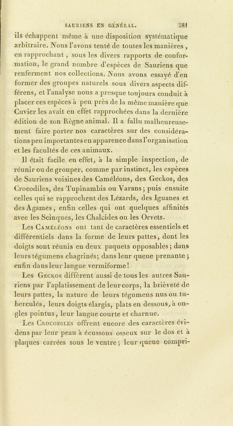 ils échappent même à une disposition systématique arbitraire. Nous l’avons tenté de toutes les manières , en rapprochant, sous les divers rapports de confor- mation, le grand nombre d’espèces de Sauriens que renferment nos collections. Nous avons essayé d’en former des groupes naturels sous divers aspects dif- férons, et l’analyse nous a pi’esque toujours conduit K placer ces espèces à peu près de la même manière que Cuvier les avait eu effet rapprochées dans la dernière édition de son Règne animal. Il a fallu malheureuse- ment faire porter nos caractères sur des considéra- tions peu importantes eu apparence dans l’organisation et les facultés de ces animaux. 11 était facile en effets a la simple inspection, de réunir ou de grouper, comme par instinct, les espèces de Sauriens voisines des Caméléons, des Geckos, des Crocodiles, des Tupinambis ou Varans; puis ensuite celles qui se rapprochent des Lézards, des Iguanes et des Agames, enfin celles qui ont quelques affinités avec les Scinques, les Chalcides ou les Orvets. Les Caméléons ont tant de caractères essentiels et différentiels dans la forme de leurs pattes, dont les doigts sont réunis en deux paquets opposables ; dans leurs tégumens chagrinés; dans leur queue prenante ; enfin dans leur langue verniiforme! Les Geckos diffèrent aussi de tous les autres Sau- riens par l’aplatissement de leur corps, la brièveté de leurs pattes, la nature de leurs tégumens nus ou tu- berculés, leurs doigts élargis, plats en dessous, à on- gles pointus, leur langue courte et cbarnue. Les Crocodiles offrent encore des caractères évi- denspar leur peau à écussons osseux sur le dos et a plaques carrées sous le ventre ; leur queue çompri-