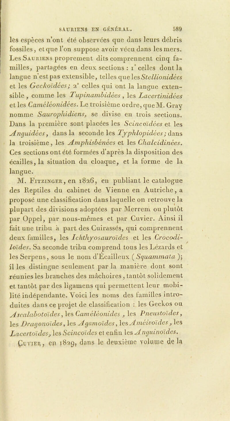 les espèces n’ont été observées que dans leurs débris fossiles, et que l’on suppose avoir vécu dans les mers. Les Sauriens proprement dits comprennent cinq fa- milles, partagées en deux sections : i“ celles dont la langue n’est pas extensible, telles (\nQ\esStellionidées et les Geckoïdées ; 2“ celles qui ont la langue exten- sible , comme les Tupinanibidées , les Lacertinidées et les Caméléonidées. Le troisième ordre, queM. Gray nomme Saur ophidiens, se divise eu trois sections. Dans la première sont placées les Seine aidées et les Anguidées y dans la seconde les dans la troisième, les Amphisbénées et les Chalcidinées. Ces sections ont été formées d’après la disposition des écailles, la situation du cloaque, et la forme de la langue. M. Fitzinger, en 1826, en publiant le catalogue des Reptiles du cabinet de Vienne en Autriche, a proposé une classification dans laquelle on retrouve la plupart des divisions adoptées par Merrem ou plutôt par Oppel, par nous-mêmes et par Cuvier. Ainsi il fait une tribu k part des Cuirassés, qui comprennent deux familles, les Ichtliyosauroides et les Croeodi- lo'ides. Sa seconde tribu comprend tous les Lézards et les Serpens, sous le nom d’Écailleux ( Squammata ); il les distingue seulement par la manière dont sont réunies les branches des mâchoires, tantôt solidement et tantôt par des ligamens qui permettent leur mobi- lité indépendante. Voici les noms des familles intro- duites dans ce projet de classification : les Geckos ou Ascalabotoides y les Caméléonides , les Pneustoïdes, les Dragonoides, les Againoides, lesAméivoides, les Laeertoides, les Seineoïdes et enfin les Anguinoïdes, ÇüViER, en 1829, dans le deuxième volume delà