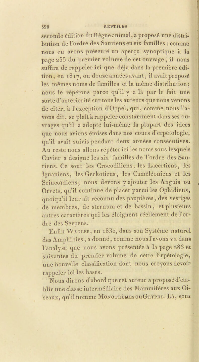 seconde édition duRègne animal, a proposé une distri- bution de l’ordre des Sauriens en six familles : comme nous en avons présenté un aperçu synoptique k la page 2o5 du premier volume de cet ouvrage , il nous suffira de rappeler ici que déjà dans la première édi- tion, en i817, ou douze années avant, il avait proposé les mêmes noms de familles et la même distribution; nous le répétons parce qu’il y a là par le fait une sorte d’antériorité sur tous les auteurs que nous venons de citer, k l’exception d’Oppel, qui, comme nous l’a- vons dit, se plaît k rappeler constamment dans ses ou- vrages qu’il a adopté lui-même la plupart des idées que nous avions émises dans nos cours d’erpétologie, qu’il avait suivis pendant deux années consécutives. Au reste nous allons répéter ici les noms sous lesquels Cuvier a désigné les six familles de l’ordre des Sau- riens. Ce sont les Crocodiliens, les Lacerliens, les Iguaniens, les Geckotiens, les Caméléoniens et les Scincoïdiens; nous devons y ajouter les Anguis ou Orvets, qu’il continue de placer parmi les Ophidiens, quoiqu’il leur ait reconnu des paupières, des vestiges de membres, de sternum et de bassin, et plusieurs autres caractères qui les éloignent réellement de l’or- dre des Serpens. Knfin Wagler, en i83o, dans son Système naturel des Amphibies , a donné, comme nous l’avons vu dans l’analyse que nous avons présentée k la page 286 et suivantes du premier volume de cette Erpétologie, une nouvelle classification dont nous croyons devoir rappeler ici les bases. Nous dirons d’abord que cet auteur a proposé d’éta- blir une classe intermédiaire des Mammifères aux Oi- seaux, qu’il nomme MonotrèmesouGryphi. Lk, sous