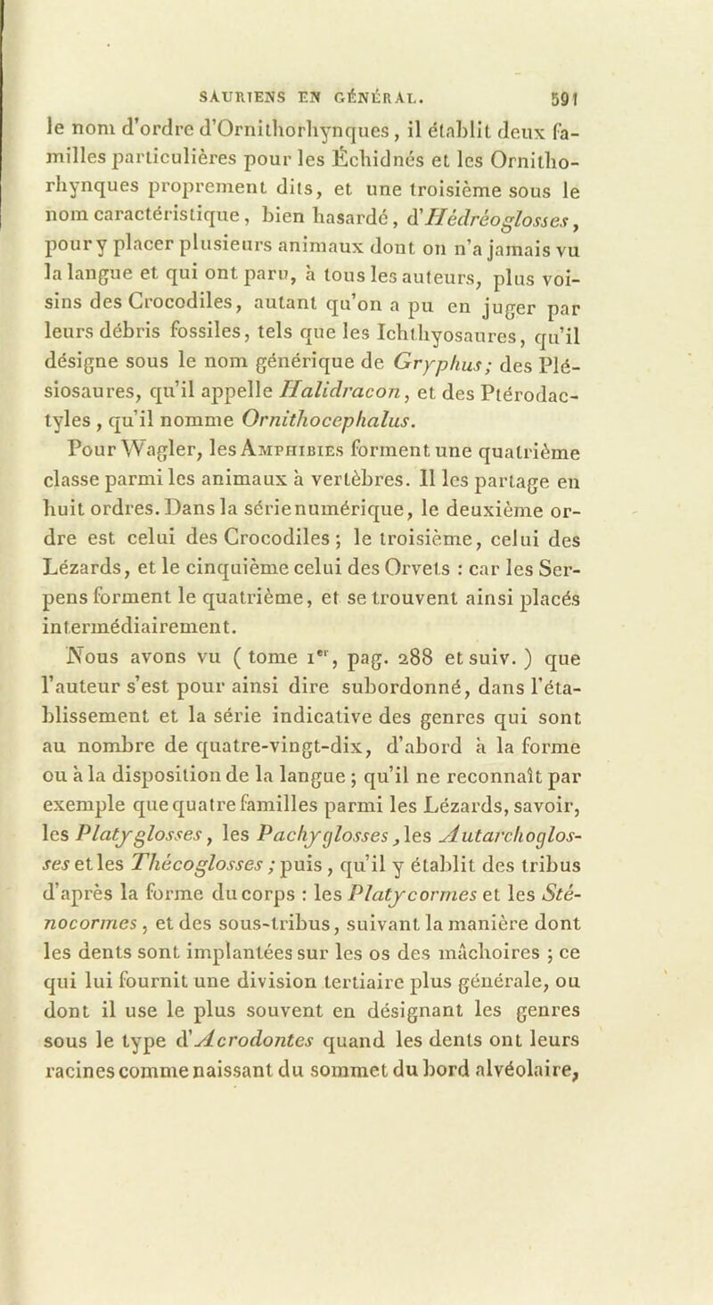 le nom d’ordre d’Ornithorliynques , il établit deux fa- milles j^arliculières pour les Écbiclnés et les Ornitbo- rhynques proprement dits, et une troisième sous le nom caractéristique , bien hasardé, d’//édréo^/owe.y, pour y placer plusieurs animaux dont on n’a jamais vu la langue et qui ont paru, à tous les auteurs, plus voi- sins des Crocodiles, autant qu’on a pu en juger par leurs débris fossiles, tels que les Icbtbyosaures, qu’il désigne sous le nom générique de Gryphus; des Plé- siosaures, qu’il appelle Halidracon, et des Ptérodac- tyles , qu’il nomme Ornithoceplialus. Pour Wagler, les Amphibies forment une quatrième classe parmi les animaux à vertèbres. 11 les partage en huit ordres. Dans la sérienumérique, le deuxième or- dre est celui des Crocodiles ; le troisième, celui des Lézards, et le cinquième celui des Orvets : car les Ser- pens forment le quatrième, et se trouvent ainsi placés intennédiairement. Nous avons vu (tome i*‘, pag. 288 etsuiv. ) que l’auteur s’est pour ainsi dire subordonné, dans l’éta- blissement et la série indicative des genres qui sont au nombre de quatre-vingt-dix, d’abord à la forme ou à la disposition de la langue ; qu’il ne reconnaît par exemple que quatre familles parmi les Lézards, savoir, les Platj'glosses J les Pachyglosses ,\es udutai'choglos- ses et les Thécoglosses ; puis , qu’il y établit des tribus d’après la forme du corps : les Platjcormes et les Sté- nocormes , et des sous-tribus, suivant la manière dont les dents sont implantées sur les os des inAcboires ; ce qui lui fournit une division tertiaire plus générale, ou dont il use le plus souvent en désignant les genres sous le type â!^crodontes quand les dents ont leurs racines comme naissant du sommet du bord alvéolaire,