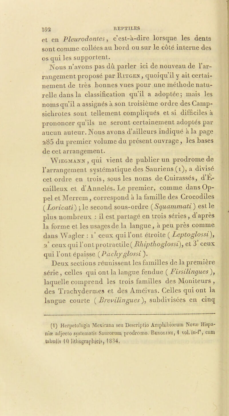 et en Plew'odonles, c’est-à-dire lorsque les dents sont comme collées au Lord ou sur le coté interne des os qui les supportent. Nous n’avons pas dfi parler ici de nouveau de l’ar- rangement proposé par Ritgen, quoiqu’il y ait certai- nement de très bonnes vues pour une méthode natu- relle dans la classification qu’il a adoptée ; mais les noms qu’il a assignés à son troisième ordre des Carnp- sichrotes sont tellement compliqués et si difficiles à prononcer qu’ils ne seront certainement adoptés par aucun auteur. Nous avons d’ailleurs indiqué à la page 285 du premier volume du présent ouvrage, les bases de cet arrangement. WiEGMANN, qui vient de publier un prodrome de l’arrangement systématique des Sauriens (i), a divisé cet ordre en trois, sous les noms de Cuirassés, d’E- cailleux et d’Annelés. Le premier, comme dans Op- pel et Merrem, correspond à la famille des Crocodiles ( Loricati) ; le second sous-ordre (Squainmati) est le plus nombreux : il est partagé en trois séries, d’après la forme et les usages de la langue, à peu près comme dans Wagler : i° ceux qui l’ont étroite ( Leptoglossi), 2° ceux qui rontprotractiie(JR/itpï/io^/o5'5i), et 3 ceux qui l’ont épaisse (^Pacliyglossi ). Deux sections réunissent les familles de la première série, celles qui ont la langue fendue ( Fissilingues ), laquelle comprend les trois familles des Moniteurs , des Trachydermes et des Améivas. Celles qui ont la langue courte { Breuilingues), subdivisées en cinq (1) Herpetologia Mcxicana seu Dcscriplio Amphibioruin Novæ Hispa- nlœ adjecio systemalis Saurorum prodromo. BEnotiNi, 1 vol. iii-f*, cum luljulis 10 )itliograp)iicis, 1834.