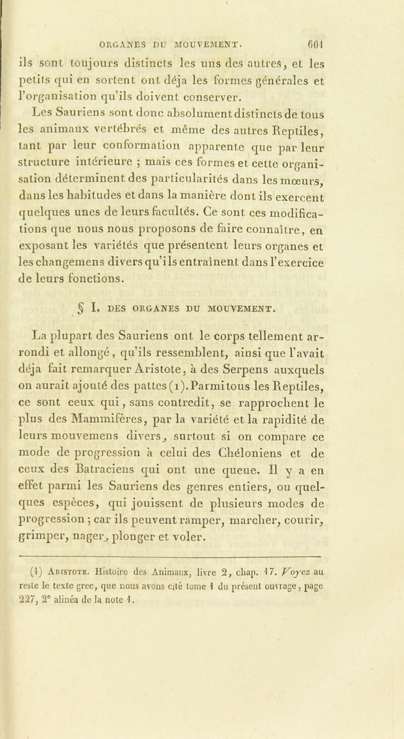 ils sont toujours distincts les uns des autres, et les petits qui en sortent ont déjà les formes générales et l’organisation qu’ils doivent conserver. Les Sauriens sont donc absolunientdistincls de tous les animaux vertébrés et même des autres Reptiles, tant par leur conformation apparente que par leur structure intérieure ; mais ces formes et cette organi- sation déterminent des particularités dans les moeurs, dans les liabitudes et dans la manière dont ils exercent quelques unes de leurs facultés. Ce sont ces modifica- tions que nous nous proposons de faire connaître, en exposant les variétés que présentent leurs organes et les changemens divers qu’ils entraînent dans l’exercice de leurs fonctions. ^ L DES ORGANES DU MOUVEMENT. La plupart des Sauriens ont le corps tellement ar- rondi et allongé , qu’ils ressemblent, ainsi que l’avait déjà fait remarquer Aristote, à des Serpens auxquels on aurait ajouté des pattes (i). Parmi tous les Reptiles, ce sont ceux qui, sans contredit, se rapprochent le plus des Mammifères, par la variété et la rapidité de leurs mouvemens divers^ surtout si on compare ce mode de progression à celui des Cliéloniens et de ceux des Batraciens qui ont une queue. Il y a en effet parmi les Sauriens des genres entiers, ou quel- ques espèces, qui jouissent de plusieurs modes de progression -, car ils peuvent ramper, marcher, courir, grimper, nager^ plonger et voler. (1) Aristote. Histoire des Animaux, livre 2, chap. 17. Voyez'ôm reste le texte grec, que nous avons cité tome \ du présent ouvrage, page