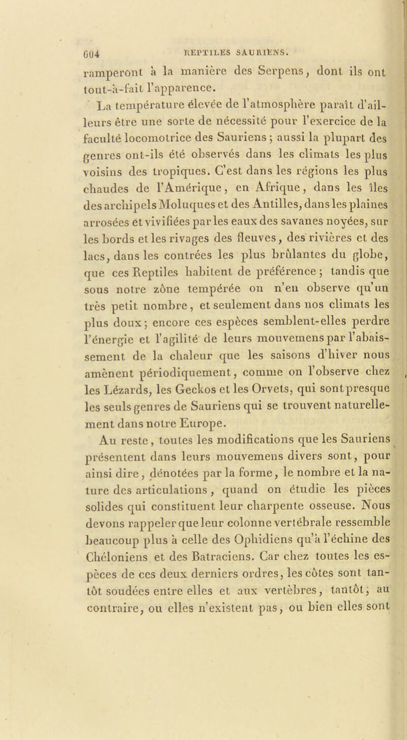 ramperont à la manière des Serpens, dont ils ont tout-a-fait l’apparence. La température élevée de l’atmosplière paraît d’ail- leurs être une sorte de nécessité pour l’exercice de la faculté locomotrice des Sauriens ; aussi la plupart des {renres ont-ils été observés dans les climats les plus voisins des tropiques. C’est dans les régions les plus chaudes de l’Amérique, en Afrique, dans les îles des ai'cliipels Moluques et des Antilles, dans les plaines arrosées et vivifiées par les eaux des savanes noyées, sur les bords et les rivages des fleuves, des rivières et des lacs, dans les contrées les plus brûlantes du globe, que ces Reptiles habitent de préférence ; tandis que sous notre zône tempérée on n’eu observe qu’un ti’ès petit nombre , et seulement dans nos climats les plus doux ; encore ces espèces semblent-elles perdre l’énergie et l’agilité de leurs mouvemens par l’abais- sement de la chaleur que les saisons d’hiver nous amènent périodiquement, comme on l’observe chez les Lézards, les Geckos et les Orvets, qui sontpresque les seuls genres de Sauriens qui se trouvent naturelle- ment dans notre Europe. Au reste, toutes les modifications que les Sauriens présentent dans leurs mouvemens divers sont, pour ainsi dire , dénotées par la forme, le nombre et la na- ture des articulations, quand on étudie les pièces solides qui constituent leur chai’pente osseuse. Nous devons rappeler que leur colonne vertébrale ressemble beaucoup plus à celle des Ophidiens qu’a l’échine des Chéloniens et des Batraciens. Car chez toutes les es- pèces de ces deux derniers ordres, les cotes sont tan- tôt soudées entre elles et aux vertèbres, tantôtj au contraire, ou elles n’existent pas, ou bien elles sont