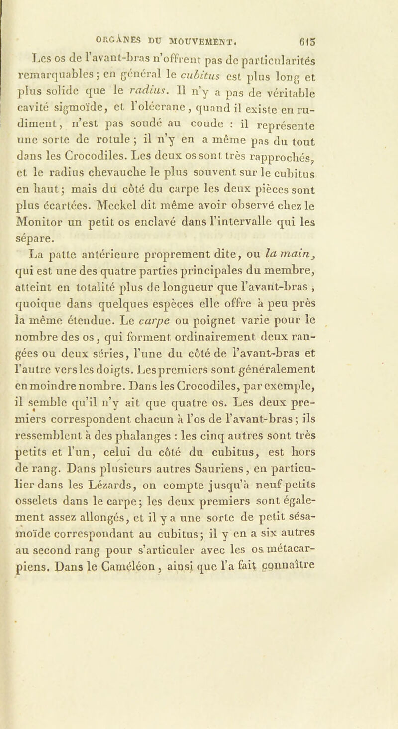 Les os de 1 avant-bras n offrent pas de particularités remarquables; en général le cubitus est plus long et plus solide que le vctdius. Il n y a pas de véritable cavité sigmoïde, et l’olécrane , quand il existe en ru- diment, n’est pas soudé au coude : il représente une sorte de rotule ; il n’y en a même pas du tout dons les Crocodiles. Les deux os sont très rapprochés, et le radius clievauclie le plus souvent sur le cubitus en haut; mais du côté du carpe les deux pièces sont plus écartées. Meckel dit même avoir observé chez le Monitor un petit os enclavé dans l’intervalle qui les sépare. La patte antérieure proprement dite, ou la main^ qui est une des quatre parties principales du membre, atteint en totalité plus de longueur que l’avant-bras , quoique dans quelques espèces elle offre à peu près la même étendue. Le carpe ou poignet varie pour le nombre des os, qui forment ordinairement deux ran- gées ou deux séries, l’une du côté de l’avant-bras et l’autre vers les doigts. Lespremiers sont généralement en moindre nombre. Dans les Crocodiles, par exemple, il semble qu’il n’y ait que quatre os. Les deux pre- miers correspondent cliacun à l’os de l’avant-bras ; ils ressemblent à des phalanges : les cinq autres sont très petits et l’un, celui du côté du cubitus, est hors de rang. Dans plusieurs autres Sauriens, en particu- lier dans les Lézards, on compte jusqu’à neuf petits osselets dans le carpe; les deux premiers sont égale- ment assez allongés, et il y a une sorte de petit sésa- moïde correspondant au cubitus ; il y en a six autres au second rang pour s’articuler avec les oa métacar- piens. Dans le Caméléon , ainsi que l’a fait ppnnaître