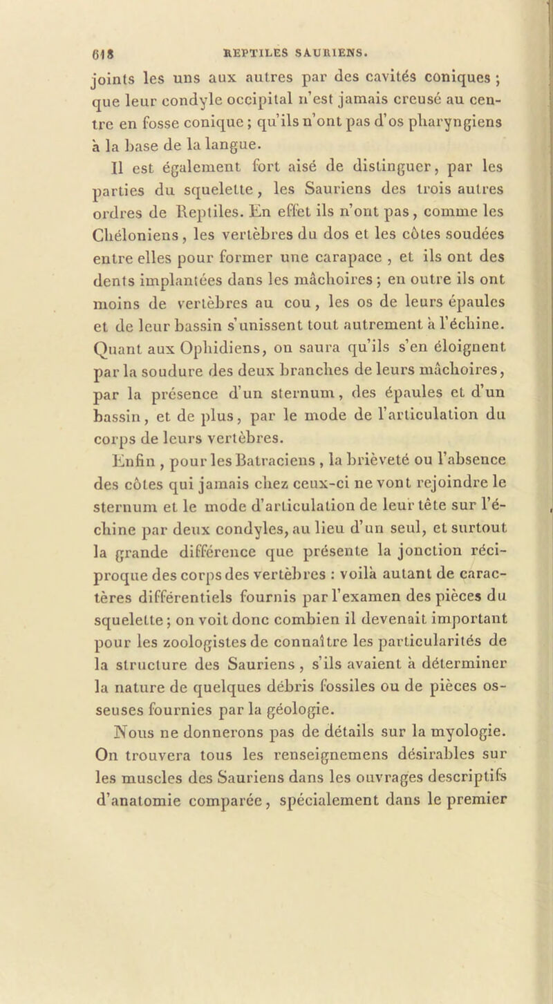 joints les uns aux autres par des cavités coniques ; que leur condyle occipital n’est jamais creusé au cen- tre en fosse conique ; qu’ils n’ont pas d’os pharyngiens à la base de la langue. Il est également fort aisé de distinguer, par les parties du squelette, les Sauriens des trois autres ordres de Reptiles. En effet ils n’ont pas, comme les Chéloniens, les vertèbres du dos et les côtes soudées entre elles pour former une carapace , et ils ont des dents implantées dans les mâchoires; en outre ils ont moins de vertèbres au cou, les os de leurs épaules et de leur bassin s’unissent tout autrement a l’échine. Quant aux Ophidiens, on saura qu’ils s’en éloignent par la soudure des deux branches de leurs mâchoires, par la présence d’un sternum, des épaules et d’un bassin, et de plus, par le mode de l’articulation du corps de leurs vertèbi'es. Enfin , pour les Batraciens , la brièveté ou l’absence des côtes qui jamais chez ceux-ci ne vont rejoindre le sternum et le mode d’articulation de leur tête sur l’é- chine par deux condyles, au lieu d’un seul, et surtout la grande différence que présente la jonction réci- proque des corps des vertèbres : voilà autant de carac- tères différentiels fournis par l’examen des pièces du squelette ; on voit donc combien il devenait important pour les zoologistes de connaître les particularités de la structure des Sauriens, s’ils avaient à déterminer la nature de quelques débris fossiles ou de pièces os- seuses fournies par la géologie. Nous ne donnerons pas de détails sur la myologie. On trouvera tous les renseignemens désirables sur les muscles des Sauriens dans les ouvrages descriptifs d’anatomie comparée, spécialement dans le premier