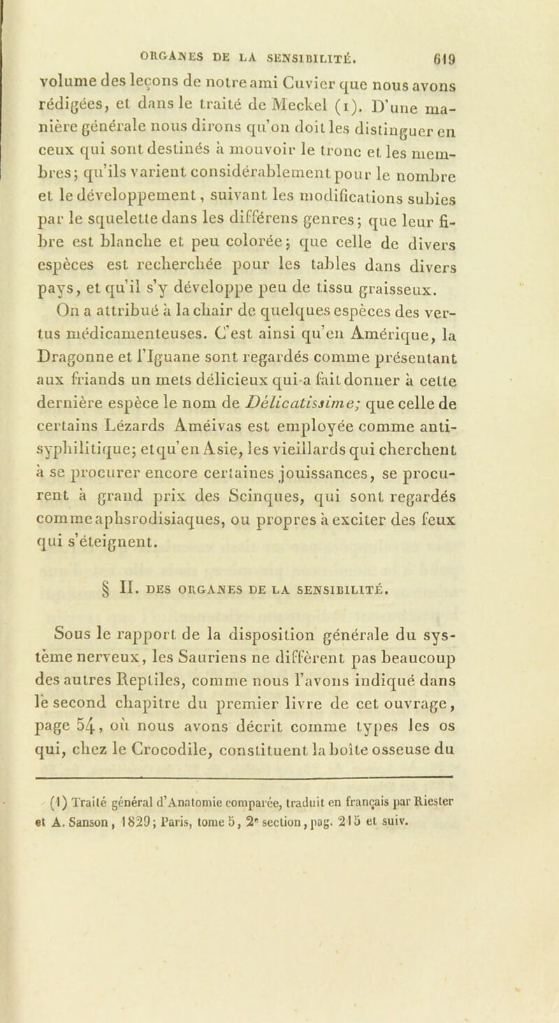 orgajves de la sensibilité. 619 volume des leçons de notre ami Cuvier que nous avons rédigées, et dans le traité de Meckel (i). D’une ma- nière générale nous dirons qu’on doit les distinguer en ceux qui sont destinés à mouvoir le tronc et les mem- bres; qu’ils varient considérablement pour le nombre et le développement, suivant les modifications subies par le squelette dans les différens genres; que leur fi- bre est blanclie et peu colorée ; que celle de divers espèces est recliercliée pour les tables dans divers pays, et qu’il s’y développe peu de tissu graisseux. On a attribué à la cbair de quelques espèces des ver- tus médicamenteuses. C’est ainsi qu’en Amérique, la Dragonne et l’Iguane sont regardés comme présentant aux friands un mets délicieux qui-a fait donner à cette dernière espèce le nom de Délicatissime; que celle de certains Lézards Améivas est employée comme anti- syplillltique; et qu’en Asie, les vieillards qui cberclient à se procurer encore certaines jouissances, se procu- rent à grand prix des Scinques, qui sont regardés comme aphsrodisiaques, ou propres a exciter des feux qui s’éteignent. § II. DES ORGANES DE LA SENSIBILITÉ. Sous le rapport de la disposition générale du sys- tème nerveux, les Sauriens ne diffèrent pas beaucoup des autres Reptiles, comme nous l’avons indiqué dans le second cliapitre du premier livre de cet ouvrage, page 54, où nous avons décrit comme types les os qui, clicz le Crocodile, constituent la boîte osseuse du (1) Traité général d’Analomie comparée, traduit en français parRiester