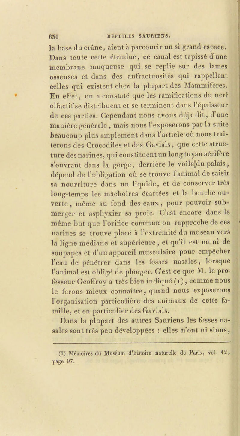 la base du crâne, aient h parcourir un si grand espace. Dans foute cette étendue, ce canal est tapissé d’une membrane muqueuse qui se replie sur des lames osseuses et dans des anfractuosités qui rappellent celles qui existent chez la plupart des Mammifères. En effet, on a constaté que les ramifications du nerf olfaclifse distribuent et se terminent dans l’épaisseur de ces parties. Cependant nous avons déjà dit, d une manière générale , mais nous l’exposerons par la suite beaucoup plus amplement dans l’article où nous trai- terons des Crocodiles et des Gavials , que cette struc- ture des narines, qui constituent un long tuyau aérifère s’ouvrant dans la gorge, derrière le voile^du palais, dépend de l’obligation où se trouve l’animal de saisir sa nourriture dans un liquide, et de conserver très long-temps les mâchoires écartées et la bouche ou- verte , même au fond des eaux, pour pouvoir sub- merger et asphyxier sa proie. C’est encore dans le même but que l’orifice commun ou rapproché de ces narines se trouve placé h l’extrémité du museau vers la ligne médiane et supérieure, et qu il est muni de soupapes et d’un appareil musculaire pour empêcher l’eau de pénétrer dans les fosses nasales, lorsque l’animal est obligé de plonger. C’est ce que M. le pro- fesseur Geoffroy a très bien indiqué (i), comme nous le ferons mieux connaître, quand nous exposerons l’organisation particulière des animaux de cette fa- mille, et en particulier des Gavials. Dans la plupart des autres Sauriens les fosses na- sales sont très peu développées : elles n’ont ni sinus, (I) Mémoires du Muséum d’bisloire naturelle de Paris, vol. 12, page 97.