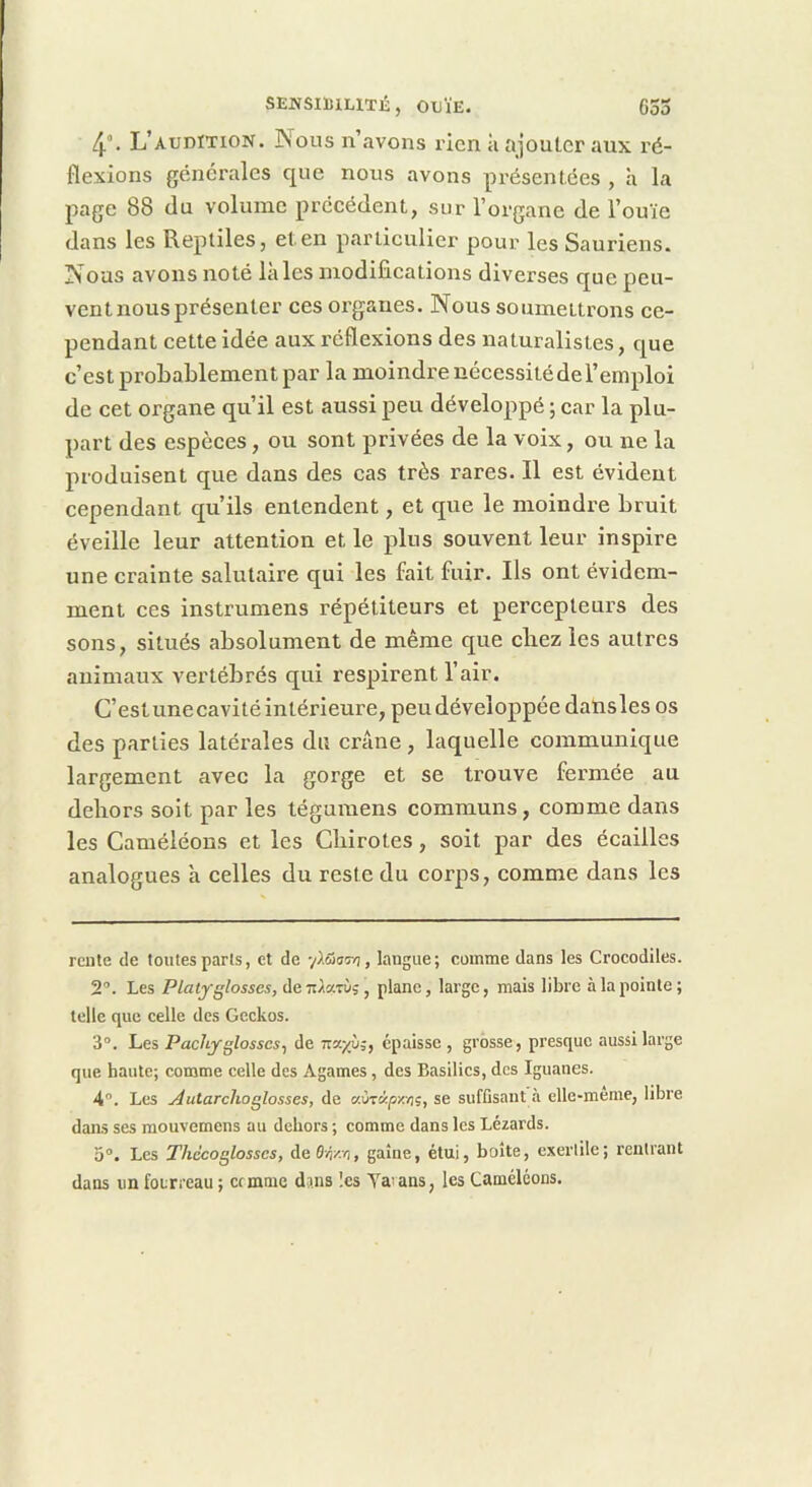 4°. L’audïtion. Nous n’avons rien à ajouter aux l’é- flexions générales que nous avons présentées , à la page 88 du volume précédent, sur l’organe de l’ouïe dans les Reptiles, et en p.articulier pour les Sauriens. Nous avons noté laies modifications diverses que peu- vent nous présenter ces organes. Nous soumettrons ce- pendant cette idée aux réflexions des naturalistes, que c’est probablement par la moindre nécessitéde l’emploi de cet organe qu’il est aussi peu développé ; car la plu- part des espèces, ou sont privées de la voix, ou ne la produisent que dans des cas très rares. Il est évident cependant qu’ils entendent, et que le moindre bruit éveille leur attention et le plus souvent leur inspire une crainte salutaire qui les fait fuir. Ils ont évidem- ment ces instrumens répétiteurs et percepteurs des sons, situés absolument de même que chez les autres animaux vertébrés qui respirent l’air. C’est unecavité intérieure, peu développée daUsles os des parties latérales du crâne , laquelle communique largement avec la gorge et se trouve fermée au dehors soit par les tégumens communs, comme dans les Caméléons et les Cbirotes, soit par des écailles analogues a celles du reste du corps, comme dans les rente de toutes parts, et de yïâsr/i, langue; comme dans les Crocodiles. 2”. Les Platyglosses, deTt/arù,, plane, large, mais libre à la pointe; telle que celle des Geckos. 3°. hes Pachyglosscs^ de Ttar/ù;, épaisse, grosse, presque aussi large que haute; comme celle des Agames, des Basilics, des Iguanes. 4“. Les Autarchoglosses, de «ùtk/sxïjç, se suffisant à elle-meme, libre dans ses mouvemens au dehors ; comme dans les Lézards. 5°. Les Thdcoglosscs, de6/jzvi, gaine, étui, boite, exertile; rentrant dans un foirreau ; cemme dins !es Varans, les Caméléons.