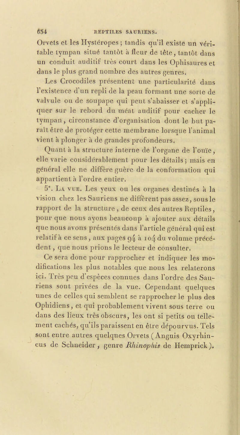 Orvels et les Hystéropes ; tandis qu’il existe un véri- table tympan situé tantôt h fleur de tête, tantôt dans un conduit auditif très court dans les Ophisaures et dans le plus grand nombre des autres genres. Les Crocodiles présentent une particularité dans l’existence d’un repli de la peau formant une sorte de valvule ou de soupape qui peut s’abaisser et s’appli- quer sur le rebord du méat auditif pour cacher le tympan, circonstance d’organisation dont le but pa- raît être Je protéger cette membrane lorsque l’animal vient h plonger à de grandes profondeurs. Quant à la structure interne de l’organe de l’ouïe, elle varie considérablement pour les détails; mais en général elle ne diffère guère de la conformation qui appartient à l’ordre entier. 5°. La vue. Les yeux ou les organes destinés à la vision chez les Sauriens ne diffèrent pas assez, sous le rapport de la structure , de ceux des autres Reptiles, pour que nous ayons beaucoup a ajouter aux détails que nous avons présentés dans l’article général qui est relatif à ce sens, aux pages g4 h io4 du volume précé- dent , que nous prions le lecteur de consulter. Ce sera donc pour rapprocher et indiquer les mo- difications les plus notables que nous les relaterons ici. Très peu d espèces connues dans l’ordre des Sau- riens sont privées de la vue. Cependant quelques unes de celles qui semblent se rapprocher le plus des Ophidiens, et qui probablement vivent sous terre ou dans des lieux très obscurs, les ont si petits ou telle- ment cachés, qu’ils paraissent en être dépourvus. Tels ^ sont entre autres quelques Orvels ( Anguis Oxyrhin- cus de Schneider, genre Rhinopkis de Hemprick ).