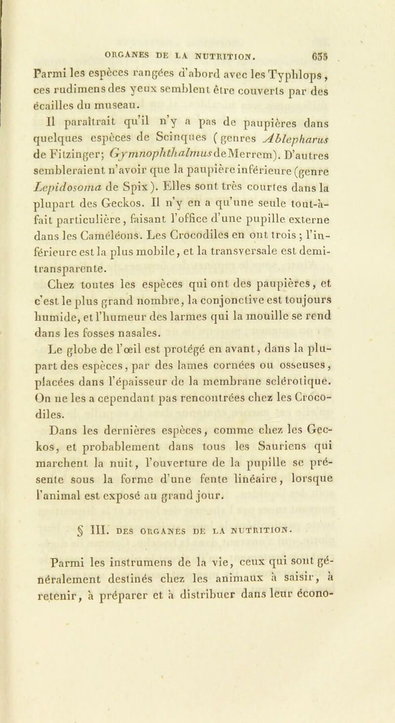 Parmi les espèces rangées d’abord avec les Typlilops , ces rudimensdes yeux semblent être couverts par des écailles du museau. Il paraîtrait qu il ny a pas de paupières dans quelques espèces de Scinques (genres Ablepharus deFitzinger; Gjmnophtlialmusàç.lslQ.vvç.va.). D’autres sembleraient n’avoir que la paupière inférieure (genre Lepidosoma de Spix). Elles sont très courtes dans la plupart des Geckos. Il n’y en a qu’une seule tout-'a- fait particulière, faisant l’office d’une pupille externe dans les Caméléons. Les Crocodiles en ont trois ; l’in- férieure est la plus mobile, et la transversale est demi- transparente. Chez toutes les espèces qui ont des paupières, et c’est le plus grand nombre, la conjonctive est toujours humide, et l’humeur des larmes qui la mouille se rend dans les fosses nasales. Le globe de l’œil est protégé en avant, dans la plu- part des espèces, par des lames cornées ou osseuses, placées dans l’épaisseur de la membrane sclérotique. On ne les a cependant pas rencontrées chez les Croco- diles. Dans les dernières espèces, comme chez les Gec- kos, et probablement dans tous les Sauriens qui marchent la nuit, l’ouverture de la pupille se pré- sente sous la forme d’une fente linéaire, lorsque l’animal est exposé au grand jour. § III. DES ORGANES DE LA NUTRITION. Parmi les instrumens de la vie, ceux qui sont gé- néralement destinés chez les animaux a saisir, à retenir, a préparer et h distribuer dans leur écono-